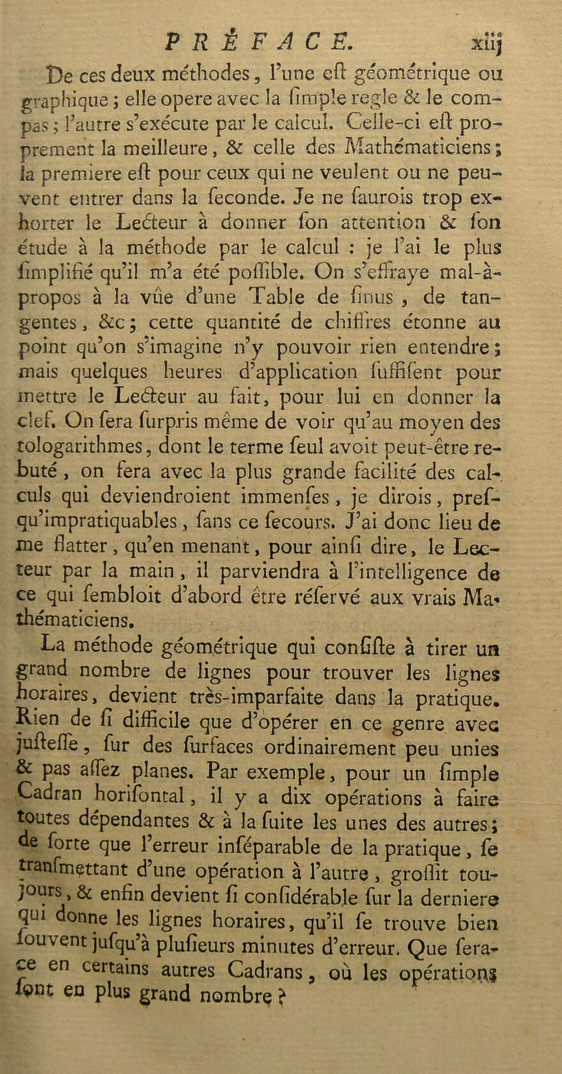 De ces deux méthodes, l’une eft géométrique ou graphique ; elle opéré avec la Ample réglé & le com- pas ; l’autre s’exécute par le calcul. Celle-ci eft pro- prement la meilleure, & celle des Mathématiciens; la première eft pour ceux qui ne veulent ou ne peu- vent entrer dans la fécondé. Je ne faurois trop ex- horter le Leéteur à donner fon attention & fon étude à la méthode par le calcul : je l’ai le plus ftmplifié qu’il m’a été poffible. On s’effraye mal-à- propos à la vue d’une Table de ftnus , de tan- gentes , &c ; cette quantité de chiffres étonne au point qu’on s’imagine n’y pouvoir rien entendre; mais quelques heures d’application fuffifent pour mettre le Le&eur au fait, pour lui en donner la clef. On fera furpris même de voir qu’au moyen des tologarithmes, dont le terme feul avoit peut-être re- buté , on fera avec la plus grande facilité des cal- culs qui deviendroient immenfes, je dirois, pref- qu’impratiquables , fans ce fecours. J’ai donc lieu de me flatter, qu’en menant, pour ainfî dire, le Lec- teur par la main , il parviendra à l’intelligence de ce qui fembloit d’abord être réfervé aux vrais Ma* thématiciens. La méthode géométrique qui conflfte à tirer un grand nombre de lignes pour trouver les lignes horaires, devient très-imparfaite dans la pratique. Rien de fl difficile que d’opérer en ce genre avec jufteffe, fur des furfaces ordinairement peu unies & pas affez planes. Par exemple, pour un Ample Cadran horifontal, il y a dix opérations à faire toutes dépendantes & a la fuite les unes des autres; de forte que l’erreur inféparable de la pratique, fe tranfmettant d’une opération à l’autre , groflit tou- jours, & enfin devient fl confidérabîe fur la dernier© qui donne les lignes horaires, qu’il fe trouve bien louvent jufqu’à plufieurs minutes d’erreur. Que fera- ce en certains autres Cadrans, où les opérations font en plus grand nombre è