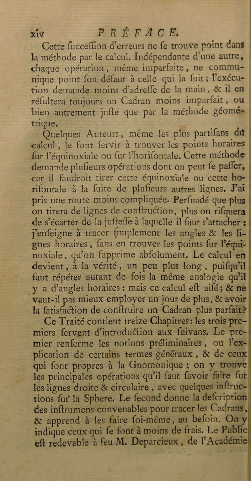 Cette fucceffion d’erreurs ne fe trouve point dans la méthode par le calcul. Indépendante d'une autre, chaque opération , même imparfaite, ne commu- nique point fon défaut è celle qui la fuit; l’exécu- tion demande moins d’adrefte de la main, & il en réfultera toujours un Cadran moins imparfait, ou bien autrement jufte que par la méthode géomé- trique. Quelques Auteurs, même les plus partifans dû calcul , le font fervir à trouver les points horaires fur l’équinoxiale ou fur l’horifontale. Cette méthode demande plufieurs opérations dont on peut fe paffer, car il faudroit tirer cette équinoxiale ou cette ho- rifontale à la fuite de plufieurs autres lignes. J’ai pris une route moins compliquée. Perfuadé que plus on tirera de lignes de conftru&ion, plus on rifquera de s’écarter de la jufteffe à laquelle il faut s’attacher : j’enfeigne à tracer fïmplement les angles & les li- gnes horaires, fans en trouver les points fur l’équi- noxiale, qu’on fupprime abfolument. Le calcul en devient, à la vérité, un peu plus long , puifqu’il faut répéter autant de fois la même analogie qu’il y a d’angles horaires : mais ce calcul eft aifé ; & ne vaut-il pas mieux employer un jour de plus, & avoir la fatisfaétion de confiruire un Cadran plus parfait? Ce Traité contient treize Chapitres: les trois pre- miers fervent d’introdmftion aux fuivans. Le pre- mier renferme les notions préliminaires , ou l’ex- plication de certains termes généraux , & de ceux qui font propres à la Gnomonique ; on y trouve les principales opérations qu’il faut favoir faire fur les lignes droite & circulaire , avec quelques influe- rions fur la Sphere. Le fécond donne la defeription des inftrumens convenables pour tracer les Cadrans, & apprend à les faire foi-même, au befoin. On y indique ceux qui fe font à moins de frais. Le Public eft redevable à feu M. Deparcieux, de l’Académie