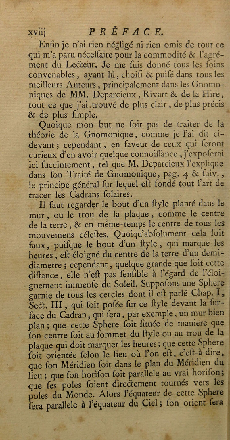 Enfin je n’ai rien négligé ni rien omis de tout ce qui m’a paru néceiïaire pour la commodité & l’agré- ment du LeCteur. Je me fuis donné tous les foins convenables , ayant lu > choifi & puifé dans tous les meilleurs Auteurs, principalement dans les Gnomo- niques de MM. Deparcieux , Rivart & de la Hire, tout ce que j’ai.trouvé de plus clair , de plus précis & de plus fimple. Quoique mon but ne foit pas de traiter de la théorie de la Gnomonique, comme je l’ai dit ci- devant ; cependant, en faveur de ceux qui feront curieux d’en avoir quelque connoiflance , j’expoferai ici fuccintement, tel que M. Deparcieux l’explique dans fon Traité de Gnomonique, pag. 4 & fuiv., le principe général fur lequel eft fondé tout 1 art de tracer les Cadrans folaires. Il faut regarder le bout d’un ftyle planté dans le mur, ou le trou de la plaque , comme le centre de la terre , & en même-temps le centre de tous les mouvemens céleftes. Quoiqu’abfolument cela foit faux, puifque le bout d’un ftyle, qui marque les heures , eft éloigné du centre de la terre d’un demi- diametre ; cependant, quelque grande que foit cette diftance , elle n’eft pas fenfible à l’égard de l’éloi- gnement immenfe du Soleil. Suppofons une Sphere garnie de tous les cercles dont il eft parlé Chap. I, Se<5t. III, qui foit pofée fur ce ftyle devant la fur- face du Cadran, qui fera, par exemple, un mur bien plan ; que cette Sphere foit fituée de maniéré que fon centre foit au fommet du ftyle ou au trou de la plaque qui doit marquer les heures ; que cette Sphere foit orientée félon le lieu ou l’on eft, ceft-a-dne* que fon Méridien foit dans le plan du Méridien du lieu ; que fon horifon foit parallèle au vrai horifon; que fes pôles foient directement tournés vers les pôles du Monde. Alors l’équateilr de cette Sphere fera parallèle à l’équateur du Ciel i fon orient fera