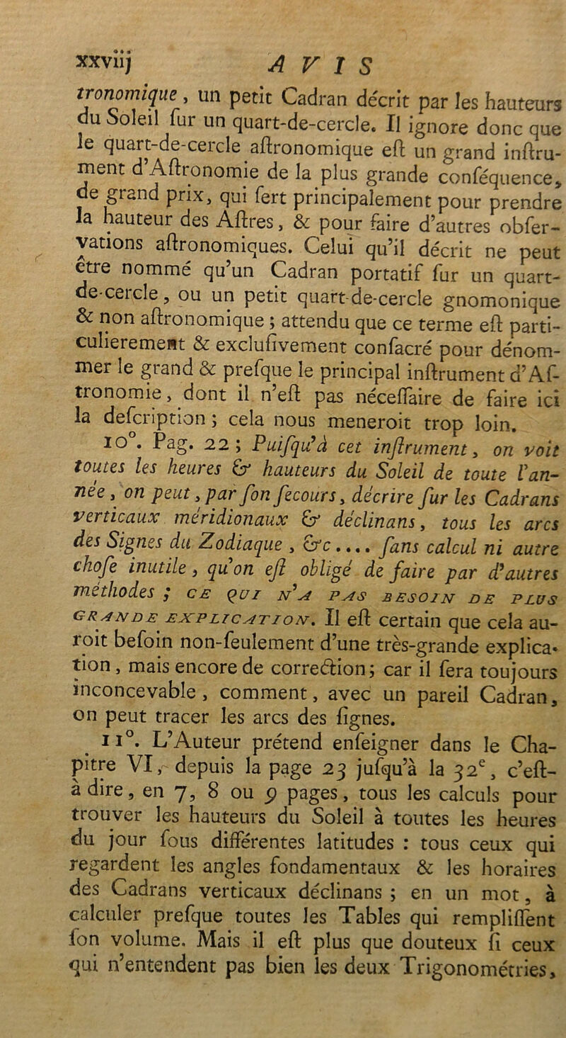 tronomique un petit Cadran décrit par les hauteurs du Soleil fur un quart-de-cercle. Il ignore donc que le quart-de-cercle agronomique eft un grand inftru- ment d Aftionomie de la plus grande conféquence> de grand prix, qui fert principalement pour prendre la hauteur des Aftres, & pour faire d’autres obfer- vations agronomiques. Celui qu’il décrit ne peut ctre nommé qu un Cadran portatif fur un quart- de-cercle, ou un petit quart-de-cercle gnomonique & non agronomique ; attendu que ce terme eft parti- culièrement & exclufivement confacré pour dénom- mer le grand & prefque le principal inftrument û’Af- tronomie, dont il n eft pas nécefïaire de faire ici la defcription ; cela nous meneroit trop loin. io . Pag. 22; Puifqu’à cet inftrument, on voit toutes les heures £r hauteurs du Soleil de toute Van- née j on peut, par fon Jecours, décrire fur les Cadrans verticaux méridionaux Gr declinans, tous les arcs des Signes du Zodiaque , &c.... ftans calcul ni autre chofte inutile, quon eft obligé défaire par d’autres méthodes ,* ce ç>ui n’a pas besoin de plus gr ande explication. Il eft certain que cela au- roit befoin non-feulement d’une très-grande explica* tion , mais encore de correction; car il fera toujours inconcevable, comment, avec un pareil Cadran, on peut tracer les arcs des fignes. ii°. L’Auteur prétend enfeigner dans le Cha- pitre VI, depuis la page 23 jufqu’à la 32e, c’eft- à dire, en 7, 8 ou 5) pages, tous les calculs pour trouver les hauteurs du Soleil à toutes les heures du jour fous différentes latitudes : tous ceux qui regardent les angles fondamentaux & les horaires des Cadrans verticaux déclinans ; en un mot, à calculer prefque toutes les Tables qui remplirent ion volume. Mais il eft plus que douteux ft ceux qui n’entendent pas bien les deux Trigonométries,