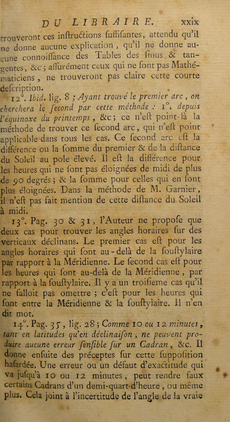 trouveront ces inftruétions fuffifantes, attendu qu’il ne donne aucune explication , qu’il ne donne au- cune connoiffance des Tables des (mus & tan- gentes, & c i a durement ceux qui ne font pas Mathé- maticiens ? ne trouveront pas claire cette courte defcription. 12°. Ibid. lig. 8 ; Ayant trouve le premier arc , on cherchera le fécond par cette méthode : i°. depuis V équinoxe du printemps, &c ; ce n’eft point-là la méthode de trouver ce fécond arc, qui n’eft point applicable dans tous les cas. Ce fécond arc cft la différence ou la fomme du premier & de la diftance du Soleil au pôle élevé. Il eft la différence pour les heures qui ne font pas éloignées de midi de plus de 90 degrés ; & la fomme pour celles qui en font plus éloignées. Dans la méthode de M. Garnier, il n’eft pas fait mention de cette diftance du Soleil à midi. 130. Pag. 30 & 31, l’Auteur ne propofe que deux cas pour trouver les angles horaires fur des verticaux déclinans. Le premier cas eft pour les angles horaires qui font au-delà de la fouftylaire par rapport à la Méridienne. Le fécond cas eft pour les heures qui font au-delà de la Méridienne , par rapport à la fouftylaire. Il y a un troifieme cas qu’il ne falloit pas omettre ; c’eft pour les heures qui font entre la Méridienne & la fouftylaire. 11 n’en dit mot. 14°. Pag. 3 y , lig. 28 ; Comme 10 ou 12 minutes, tant en latitudes quen déclinaifon , ne peuvent pro- duire aucune erreur fenfible fur un Cadran, &c. Il donne enluite des préceptes fur cette fuppofttion hafardée. Une erreur ou un défaut d’exaétitude qui va jufqu’à 10 ou 12 minutes, peut rendre faux certains Cadrans d’un demi-quart-d’heure , ou même plus. Cela joint à l’incertitude de l’angle de la vraie