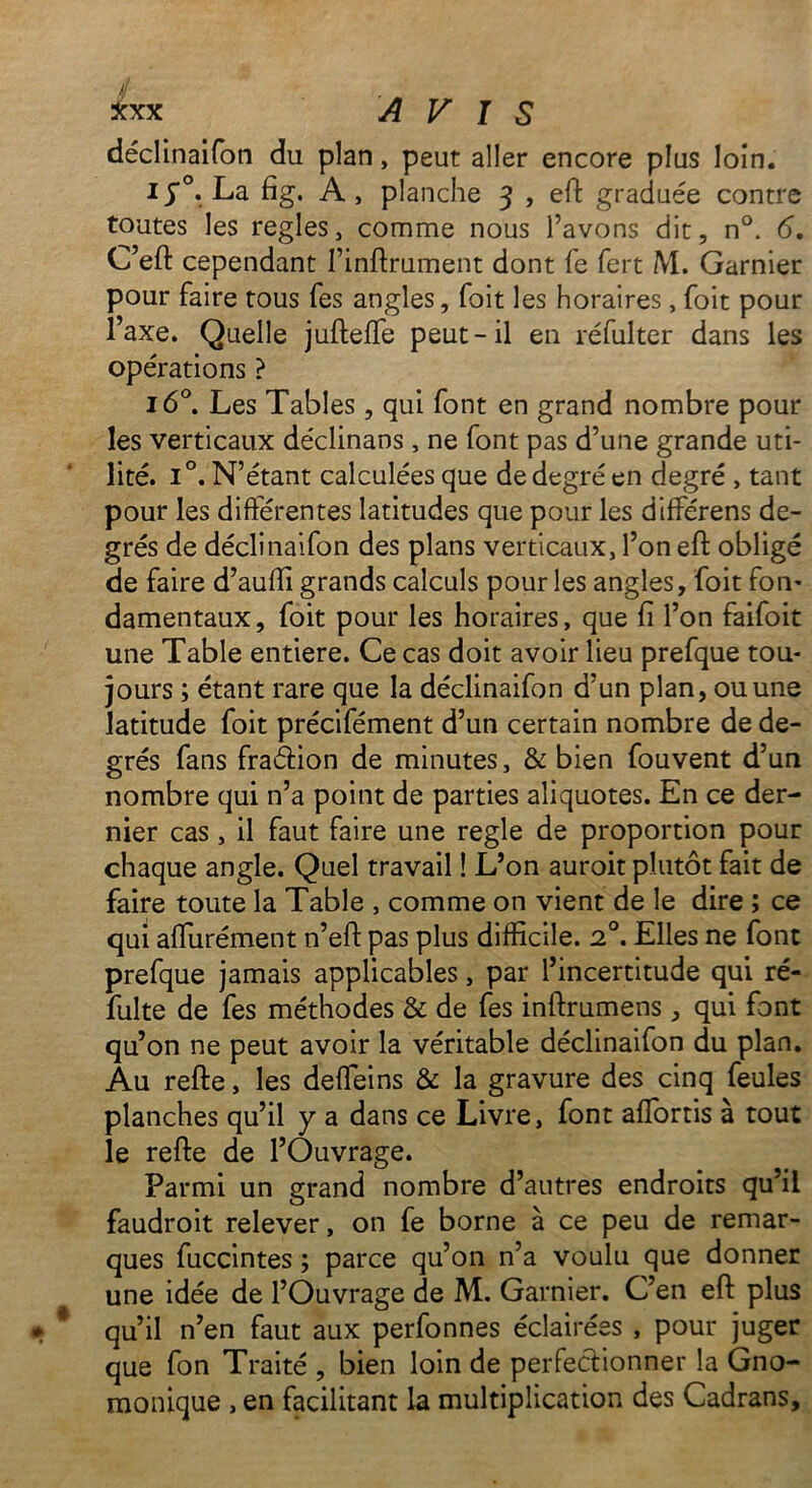 / Xxx AVIS déclinaifon du plan, peut aller encore plus loin. i y°. La fig. A , planche 3 , eft graduée contre toutes les réglés, comme nous l’avons dit, n°. 6. C’eft cependant l’inftrument dont fe fert M. Garnier pour faire tous fes angles, foit les horaires, foit pour l’axe. Quelle jufteffie peut-il en réfulter dans les opérations ? 160. Les Tables , qui font en grand nombre pour les verticaux déclinans, ne font pas d’une grande uti- lité. i°. N’étant calculées que de degré en degré , tant pour les différentes latitudes que pour les différens de- grés de déclinaifon des plans verticaux, l’on eft obligé de faire d’aufïi grands calculs pour les angles, foit fon- damentaux, foit pour les horaires, que fi l’on faifoit une Table entière. Ce cas doit avoir lieu prefque tou- jours ; étant rare que la déclinaifon d’un plan, ou une latitude foit précifément d’un certain nombre de de- grés fans fraétion de minutes, & bien fouvent d’un nombre qui n’a point de parties aliquotes. En ce der- nier cas, il faut faire une réglé de proportion pour chaque angle. Quel travail ! L’on auroit plutôt fait de faire toute la Table , comme on vient de le dire ; ce qui affurément n’eft pas plus difficile. 20. Elles ne font prefque jamais applicables, par l’incertitude qui ré- fulte de fes méthodes & de fes inftrumens, qui font qu’on ne peut avoir la véritable déclinaifon du plan. Au refte, les deffeins & la gravure des cinq feules planches qu’il y a dans ce Livre, font afîortis à tout le refte de l’Ouvrage. Parmi un grand nombre d’autres endroits qu’il faudroit relever, on fe borne à ce peu de remar- ques fuccintes ; parce qu’on n’a voulu que donner une idée de l’Ouvrage de M. Garnier. C’en eft plus qu’il n’en faut aux perfonnes éclairées , pour juger que fon Traité , bien loin de perfectionner la Gno- monique , en facilitant la multiplication des Cadrans,