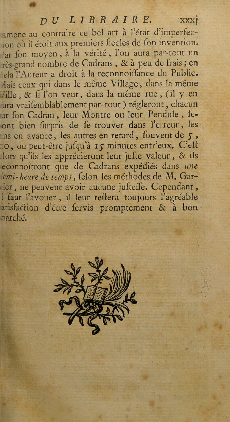 0 T) U LIBRAIRE. xxxj amene au contraire ce bel art à l’état d’imperfec- •on où il étoit aux premiers fiecles de Ton invention, ar Ton moyen, à la vérité, l’on aura par-tout un rès-grand nombre de Cadrans , & à peu de frais ; en •ela f Auteur a droit à la reconnoifîance du Public. 4ais ceux qui dans le même Village, dans la même fille , & fi l’on veut, dans la même rue , (il y en ura vraifemblablement par-tout ) régleront, chacun ar fon Cadran , leur Montre ou leur Pendule , fe- ont bien furpris de fe trouver dans l’erreur, les ns en avance, les autres en retard, fouvent de y , o, ou peut-être jufqu’à iy minutes entr’eux. C’eft lors qu’ils les apprécieront leur jufte valeur, & ils econnoîtront que de Cadrans expédiés dans une 'emi-heure de temps, félon les méthodes de M. Gar- der, ne peuvent avoir aucune juftelfe. Cependant, 1 faut l’avouer , il leur reliera toujours l’agréable atisfaélion d’être fervis promptement & à bon n arche.