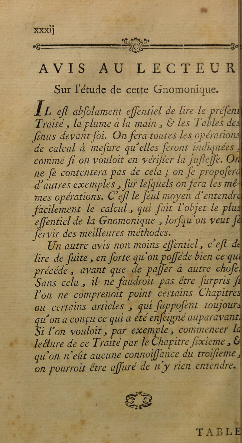 Xxxij AVIS AU LECTEUR Sur l’étude de cette Gnomonique. Il efi absolument effentiel de lire le préfenû Traité j, la plume à la main & les Tables des finus devant foi. On fera toutes les opérations de calcul à mefure qu elles feront indiquées J comme fi on vouloit en vérifier la jufieffe. Oû ne fe contentera pas de cela ; on je prôpoferd d’autres exemples j, fur lefquels on fera les mêi mes opérations. Cefi le jêul moyen T entendra facilement le calcul 3 qui fait l’objet le plus ejfentielde la Gnomonique lorfquon veut fi fervir des meilleures méthodes. Un autre avis non moins efientiefi c efi dit lire de fuite „ en forte quon pofféde bien ce qui précédé „ avant que de pajfer à autre chofeï Sans cela j il ne faudroit pas être fur pris fi Ton ne comprenoit point certains Chapitre,J ou certains articles „ qui fuppofent toujours quon a conçu ce qui a été enfeigné auparavant Si Von vouloit j par exemple „ commencer la leâure de ce Traité par le Chapitre fixieme ^ &, quon n eût aucune connoiffance du troijiemej on pourroit être ajfure de n y rien en tendre.