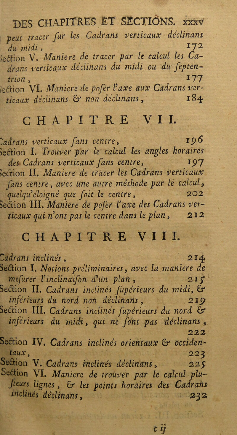 peut tracer fur les Cadrans verticaux déclinans du midi, 172 Sedion V. Maniéré de tracer par le calcul les Ca- drans verticaux déclinans du midi ou du fepten- trion, 177 l'edion VI. Maniéré de pofer Vaxe aux Cadrans ver- ticaux déclinans & non déclinans, 184- CHAPITRE VIL Cadrans verticaux fans centre, Section I. Trouver par le calcul les angles horaires des Cadrans verticaux fans centre, ip7 Sedion II. Maniéré de tracer les Cadrans verticaux fans centre, avec une autre méthode par le calcul 9 quelquééloigné que foit le centre, 202 Sedion III. Maniéré de pofer Vaxe des Cadrans ver- ticaux qui n'ont pas le centre dans le plan, 212 CHAPITRE VIII. Cadrans inclinés , 214. Sedion I. Notions préliminaires, avec la maniéré de mefurer Vinclinaifon d’un plan , 215* Sedion IL Cadrans inclinés fupérieurs du midit & inférieurs du nord non déclinans, 2ip Sedion III. Cadrans inclinés fupérieurs du nord inférieurs du midi, qui ne font pas déclinans 9 222 Sedion IV. Cadrans inclinés orientaux & occiden- taux, 223 Sedion V. Cadrans inclinés déclinansy 22$ Sedion VI. Maniéré de trouver par le calcul plu~ feurs lignes, & les points horaires des Cadrans inclinés déclinans, 232,