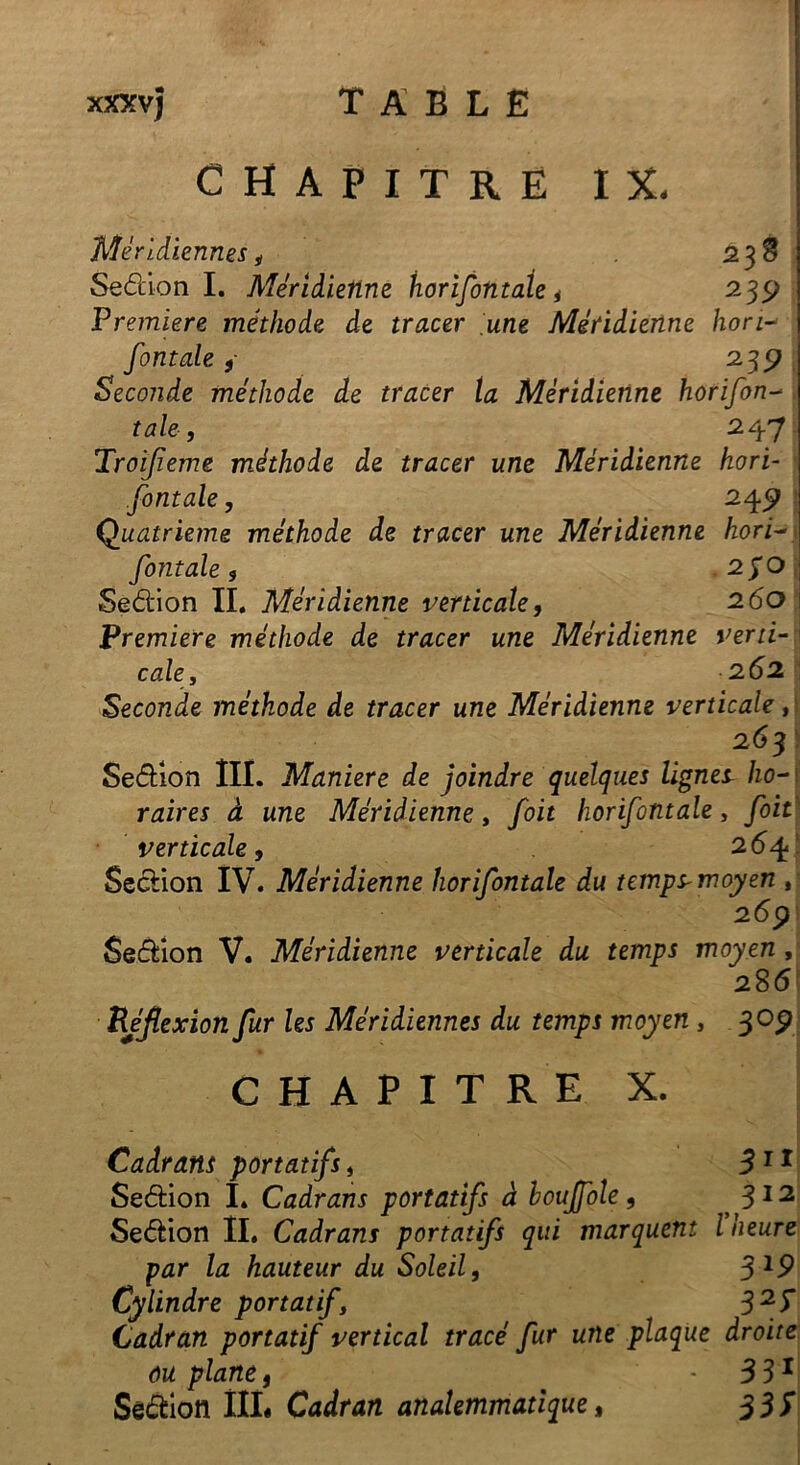 CHAPITRE IX. Méridiennes 4 23 S Sedion I. Méridienne horifintaie * 239 Première méthode de tracer une Méridienne lion- fontale} 235? Seconde méthode de tracer ta Méridienne horifon- taie, 247 Troijieme méthode de tracer une Méridienne hori- zontale , 245; Quatrième méthode de tracer une Méridienne hori- fontale9 2pO Sedion IL Méridienne verticale, 260 Première méthode de tracer une Méridienne verti- cale, 262 Seconde méthode de tracer une Méridienne verticale, Sedion Ilï. Maniéré de joindre quelques lignes ho- raires à une Méridienne, foit horifintaie, foit verticale, 264 Sedion IV. Méridienne horifintaie du temps* moyen , 269 Sedion V. Méridienne verticale du temps moyen , 286 Réflexion fur Us Méridiennes du temps moyen, 309 CHAPITRE X. Cadrans portatifs, 3 11 Sedion I. Cadrans portatifs à houjfole, 312 Sedion IL Cadrans portatifs qui marquent l heure par la hauteur du Soleil, 3l9 Cylindre portatif32I Cadran portatif vertical tracé fur une plaque droite ou plane, - 331 Sêdion III. Cadran analemmatique, 3 31