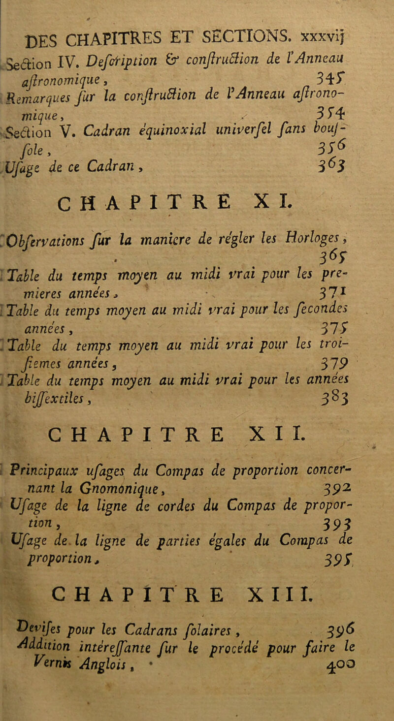 des chapitres et sections. xxxvij Sedion IV. Defofiption conjîruftion de l’Anneau agronomique, 345* Remarques fur la conftruBion de VAnneau agrono- mique , 354 Sedion V. Cadran équinoxial univerfel fans bouj- fole, 33^ Ufage de ce Cadran, 3^3 CHAPITRE XI. . Obfzrvations fur la manière de régler les Horloges, 369 ■ Table du temps moyen au midi vrai pour les pre- mières années, •. 3 71 . Table du temps moyen au midi vrai pour les fécondés années, 31S Table du temps moyen au midi vrai pour les troi- femes années, 319 Table du temps moyen au midi vrai pour les années bijfextiles, 3^3 CHAPITRE XII. Principaux ufages du Compas de proportion concer- nant la Gnomonique, 392 Ufage de la ligne de cordes du Compas de propor- tion, ' 393 Ufage de la ligne de parties égales du Compas de proportion, 393 CHAPITRE XIII. j Uevijes pour les Cadrans folaires, 396 Addition ïntèreffante fur le procédé pour faire le Vzrnk Anglois, • 400