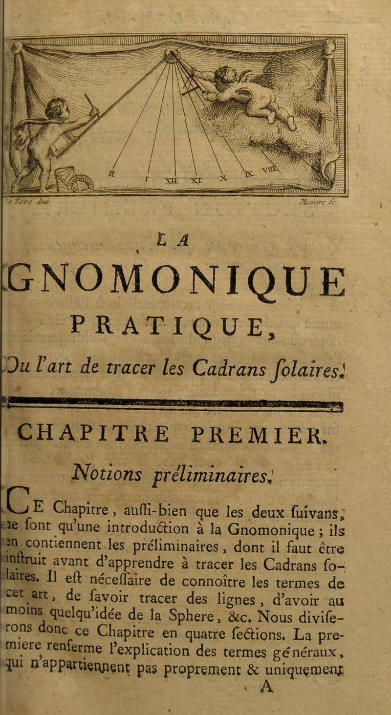 ê Sevô Jünv . 2!hn'urj Sc- LA GNOMONIQUE PRATIQUE, du l’art de tracer les Cadrans folairesl CHAPITRE PREMIER. Notions préliminaires* -Ce Chapitre, aufli-bien que les deux fuivans» .le font qu une introduction à la Gnomonique ; ils rn contiennent.les préliminaires, dont il faut être inltruit avant d’apprendre à tracer les Cadrans fo- aires. Il eft néceflaire de connoître les termes de cet art, de favoir tracer des lignes, d’avoir au moins quelqu’idée de la Sphere, &c. Nous défe- rons onc ce Chapitre en quatre frétions. La pre- mière renferme l’explication des termes gé néraux, qui n app^rtierment pas proprement & uniquement t A