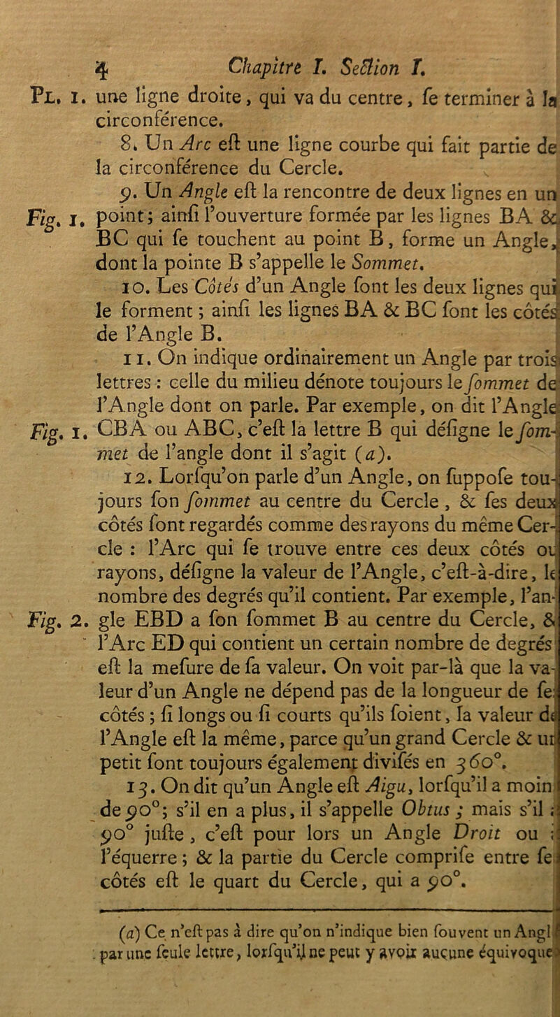 Pl. I. une ligne droite, qui va du centre, fe terminer à la circonférence. 8. Un Arc eft une ligne courbe qui fait partie de la circonférence du Cercle. cp. Un Angle eft la rencontre de deux lignes en un Fig. i. point; ainfi l’ouverture formée par les lignes B A 8c BC qui fe touchent au point B, forme un Angle,; dont la pointe B s’appelle le Sommet. 10. Les Côtés d’un Angle font les deux lignes qui le forment ; ainfi les lignes BA 8c BC font les côtés de l’Angle B. 11. On indique ordinairement un Angle par trois lettres : celle du milieu dénote toujours le fommet de l’Angle dont on parle. Par exemple, on dit l’Angle; Fig. i. CB A ou ABC, c’eft la lettre B qui défigne le fom-:i met de l’angle dont il s’agit (a). 12. Lorfqu’on parle d’un Angle, on fuppofe tou-ïj jours fon fommet au centre du Cercle , 8c fes deux côtés font regardés comme des rayons du même Cer-i de : l’Arc qui fe trouve entre ces deux côtés ou rayons, défigne la valeur de l’Angle, c’eft-à-dire, k nombre des degrés qu’il contient. Par exemple, l’an- Fig. 2. gle EBD a fon fommet B au centre du Cercle, & l’Arc ED qui contient un certain nombre de degrés' eft la mefure de fa valeur. On voit par-là que la va- leur d’un Angle ne dépend pas de la longueur de fe:; côtés ; fi longs ou fi courts qu’ils foient, la valeur da l’Angle eft la même, parce qu’un grand Cercle 8c ut petit font toujours également divifés en 360°. 13. On dit qu’un Angle eft Aigu, lorfqu’il a moin de c?o°; s’il en a plus, il s’appelle Obtus ; mais s’il ;; 5)0° jufte , c’eft pour lors un Angle Droit ou il l’équerre ; & la partie du Cercle comprife entre fe \ côtés eft le quart du Cercle, qui a po°. (a) Ce n’eft pas à dire qu’on n’indique bien fou vent un Angl f . par une feule lettre, lorfqu’i]ne peut y avoir aucune équivoque3