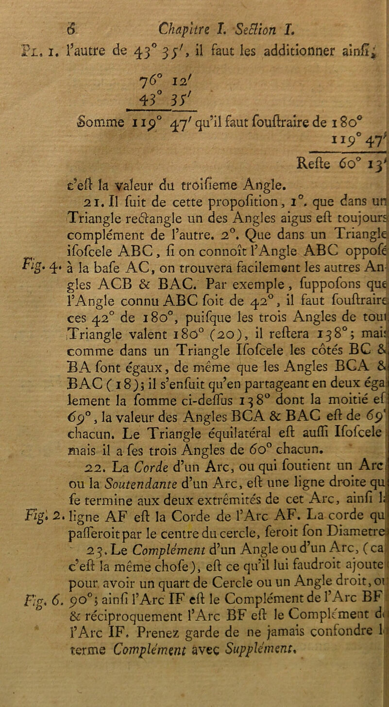 Pi. i. l’autre de 430 35', il faut les additionner ainil; 7 6° 12' 43° 3S* Somme np° 47' qu’il faut fouftraire de 180° 47 Refte 6o° iÿ c’eft la valeur du troifieme Angle. 21. Il fuit de cette proportion, i°. que dans un Triangle reéfangle un des Angles aigus eft toujours complément de l’autre. 2°. Que dans un Triangle ifofcele ABC , fi on connoît l’Angle ABC oppofé Fig* 4‘ à la bafe AC, on trouvera facilement les autres An- gles ACB & BAC. Par exemple, fuppofons que l’Angle connu ABC foit de 420, il faut fouftraire ces 420 de 180°, puifque les trois Angles de tour] Triangle valent i8ô° (20), il reliera 138°; maii comme dans un Triangle Ifofcele les côtés BC & B A font égaux, de même que les Angles BC A & BAC ( 18); il s’enfuit qu’en partageant en deux égal lement la fomme ci-delfus 138° dont la moitié ef 6cj°, la valeur des Angles BCA & BAC eft de 69' chacun. Le Triangle équilatéral eft aufli Ifoicele mais il a fes trois Angles de 6o° chacun. 22. La Corde d’un Arc, ou qui foutient un Arc. ou la Soutendante d’un Arc, eft une ligne droite qu fe termine aux deux extrémités de cet Arc, ainfi B Fig. 2. ligne AF eft la Corde de l’Arc AF. La corde qu pafleroitpar le centre du cercle, feroit fon Diametrei 2 3. Le Complément d’un Angle ou d’un Arc, ( ca c’eft la même chofe), eft ce qu’il lui faudroit ajoute pour, avoir un quart de Cercle ou un Angle droit, 01 : F.g* 6. 90°; ainfi l’Arc IF eft le Complément de l’Arc BF &: réciproquement l’Arc BF eft le Complément d> l’Arc IF. Prenez garde de ne jamais confondre 1 terme Complément avec Supplément.