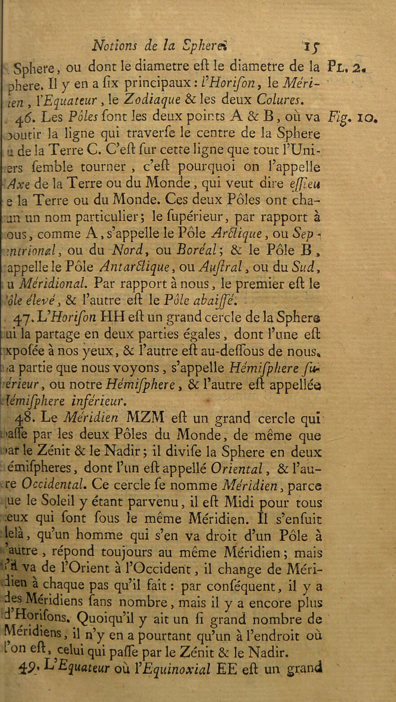 Sphere, ou dont le diamètre eft le diamètre de la Pl, phere. Il y en a fix principaux : FHorifon, le Méri- len , l’Equateur , le Zodiaque & les deux Colures. 46. Les Pôles font les deux points A & B, ou va F/g. ooutir la ligne qui traverfe le centre de la Sphere u de la Terre C. C’eft fur cette ligne que tout lTJni- ers femble tourner , c’eft pourquoi on l’appelle Axe de la Terre ou du Monde, qui veut dire effïeu e la Terre ou du Monde. Ces deux Pôles ont cha- an un nom particulier; le fupérieur, par rapport à ous, comme A, s’appelle le Pôle Arélique, ou Sep 1 mtriond, ou du Nord, ou Boréal; & le Pôle B, appelle le Pôle Autarcique, ou Aufîral , ou du Sud, u Méridional. Par rapport à nous, le premier eft le 'oie élevé, &: l’autre eft le Pôle abaijfé. 47. Ju’Horifon HH eft un grand cercle de la Sphers ai la partage en deux parties égales, dont l’une eft xpofée à nos yeux, & l’autre eft au-deftous de nous. ■a partie que nous voyons, s’appelle Hémifphere fur érieur, ou notre Hémifphere, & l’autre eft appelléô ïémifphere inférieur. 48. Le Méridien MZM eft un grand cercle qui L'alîe par les deux Pôles du Monde, de même que . »ar le Zénit & le Nadir ; il divife la Sphere en deux émifpheres, dont l’un eft appelle Oriental, & l’au- re Occidental. Ce cercle fe nomme Méridien, parce ue le Soleil y étant parvenu, il eft Midi pour tous :eux qui font fous le même Méridien. Il s’enfuit lela, qu’un homme qui s’en va droit d’un Pôle à autre , répond toujours au même Méridien ; mais J il va de l’Orient à l’Occident, il change de Méri- dien a chaque pas qu’il fait : par conféquent, il y a des Méridiens fans nombre, mais il y a encore plus d Horifons. Quoiqu’il y ait un fi grand nombre de Méridiens, il n’y en a pourtant qu’un à l’endroit où i on eft, ^celui qui pafte par le Zénit & le Nadir. 49. L Equateur où F Equinoxial EE eft un grand