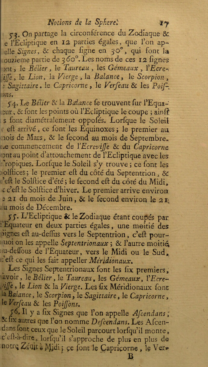 j3. On partage la circonférence du Zodiaque & e l’Ecliptique en 12 parties égales, que l’on ap- elle Signes, & chaque ligne en 30°, qui font la ouzieme partie de 3 do0. Les noms de ces 12 lignes jnt, le Bélier 3 le Taureau , les Gémeaux , l’Ecre-. iffe 3 le Lion y la Vierge , la Balance, le Scorpion , ; Sagittaire. le Capricorne, le Verfeau & les Pai/^ ms, 54. Le Bélier & la Balance fe trouvent fur l’Equa- rnr, & font les points où l’Ecliptique le coupe ; ainlf s font diamétralement oppofés. Lorfque le Soleil eft arrivé, ce font les Equinoxes j le premier an rois de Mars, & le fécond au mois de Septembre. jQ commencement de 1 ’EcreviJJe & du Capricorne ont au point d’attouchement de l’Ecliptique avec les ropiques. Lorfque le Soleil s’y trouve ; ce font les olftices ; le premier eft du côté du Septentrion, & ’eft le Soif ice d’été ; le fécond eft du côté du Midi, c c’eft le Solftice d’hiver. Le premier arrive environ 2 21 du mois de Juin, & le fécond environ le 21; ilu mois de Décembre. 57. L’Ecliptique & le Zodiaque étant coupés par 'Equateur en deux parties égales, une moitié des >ignes eft au-deffus vers le Septentrion, c’eft pour- quoi on les appelle Septentrionaux ; & l’autre moitié; lu-delfous de l’Equateur, vers le Midi ou le Sud,, :'eft ce qui les fait appeller Méridionaux, Les Signes Septentrionaux font les fix premiers, avoir, 1 e Bélier, le Taureau, les Gémeaux, l’Ecre- djfe s le Lion & la Vierge, Les ftx Méridionaux font ta Balance y le Scorpion, le Sagittaire, le Capricorne, le Verfeau & les Poiffons. Il y a fix Signes que l’on appelle Afcendans ; & fix autres que l’on nomme Defcendans, Les Afcen- ^ î*00.1 ceux ftue Soleil parcourt lorfqu’il monte, C eft-a-dire, lorfqu’il s’approche de plus en plus de notrq Z.çQJt i Jvjidi j çe font le Capricorne , le Ver»* B