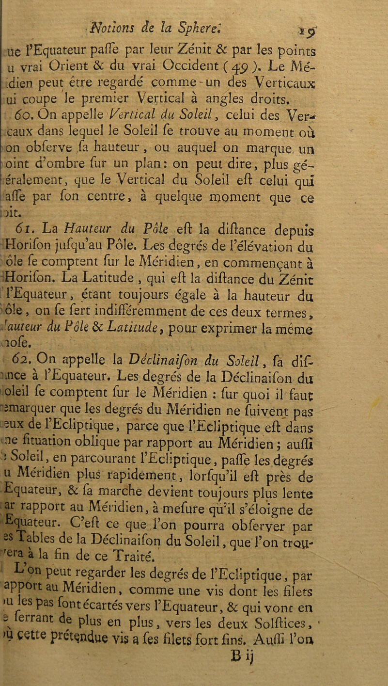 Notions ch la S plier el ue l’Equateur pafTe par leur Zénit & par les points u vrai Orient & du vrai Occident ( ). Le Mé- idien peut être regardé comme'un des Verticaux ui coupe le premier Vertical à angles droits. do. On appelle Vertical du Soleil, celui des Ver- eaux dans lequel le Soleil fe trouve au moment où on obferve fa hauteur , ou auquel on marque, un oint d’ombre fur un plan: on peut dire, plus gé~ Oralement, que le Vertical du Soleil eft celui qui affe par fon centre, à quelque moment que ce >it. 61. La Hauteur du Pôle eft la diftance depuis Horifon jufqu’au Pôle. Les degrés de l’élévation du ôle fe comptent fur le Méridien, en commençant à Horifon. La Latitude , qui eft la diftance du Zénit l’Equateur, étant toujours égale à la hauteur du ôle, on fe fert indifféremment de ces deux termes, rauteur du Pôle & Latitude, pour exprimer la même îofe. 62. On appelle la Déclinaifon du Soleil, fa difi .nce à l’Equateur. Les degrés de la Déclinaifon du oleil fe comptent fur le Méridien : fur quoi il faut ^marquer que les degrés du Méridien ne fuivent pas ?ux de l’Ecliptique, parce que l’Ecliptique eft dans ne fituation oblique par rapport au Méridien ; auflî J Soleil, en parcourant l’Ecliptique, palfe les degrés u Méridien plus rapidement, lorfqu’il eft près de Equateur, & fa marche devient toujours plus lente ar rapport au Méridien, à mefure qu’il s’éloigne de quateur. C eft ce que l’on pourra obleryer par -s Tables de la Déclinaifon du Soleil, que l’on trotf- la fin de ce Traité. L on peut regarder les degrés de l’Ecliptique, par apport au Méridien, comme une vis dont les filets >u les Pas font écartés vers l’Equateur, & quivonc en \ errant df pins en plus, vers les deux Solftices, • >u cette prétendue vis a fes filets fort fins. Aufti l’on Bij