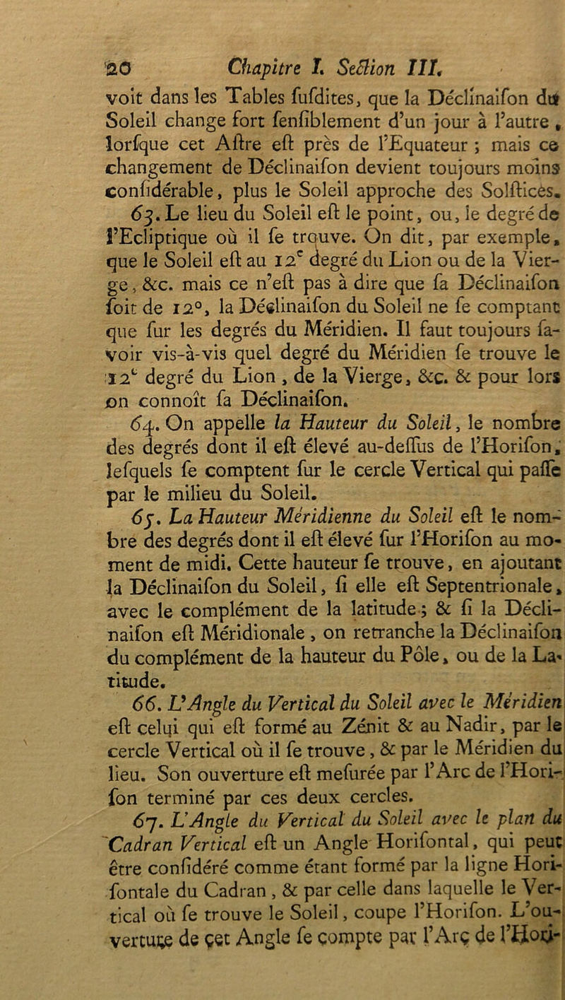 voit dans les Tables fufdites, que la Déclinaifon dtf Soleil change fort fenfiblement d’un jour à l’autre , lorfque cet Aftre eft près de l’Equateur ; mais ce changement de Déclinaifon devient toujours moins conftdérable, plus le Soleil approche des Solftices. 63. Le lieu du Soleil eft le point, ou, le degré de l’Ecliptique où il fe trouve. On dit, par exemple, que le Soleil eft au 12e degré du Lion ou de la Vier- ge , &c. mais ce n’eft pas à dire que fa Déclinaifon foit de 12°, la Déclinaifon du Soleil ne fe comptant que fur les degrés du Méridien. Il faut toujours la- voir vis-à-vis quel degré du Méridien fe trouve le ï2c degré du Lion , de la Vierge, &c. & pour lors on connoît fa Déclinaifon. 64. On appelle la Hauteur du Soleil, le nombre des degrés dont il eft élevé au-deftiis de l’Horifon, lefquels fe comptent fur le cercle Vertical qui pafte par le milieu du Soleil. 6j. La Hauteur Méridienne du Soleil eft le nom- bre des degrés dont il eft élevé fur l’Horifon au mo- ment de midi. Cette hauteur fe trouve, en ajoutant la Déclinaifon du Soleil, fi elle eft Septentrionale, avec le complément de la latitude ; & fi la Décli- naifon eft Méridionale , on retranche la Déclinaifon du complément de la hauteur du Pôle » ou de la La* titude. 66. L'Angle du Vertical du Soleil avec le Méridien eft celui qui eft formé au Zénit & au Nadir, par le cercle Vertical où il fe trouve, & par le Méridien du lieu. Son ouverture eft mefurée par l’Arc de I Hori- fon terminé par ces deux cercles. 67. LAngle du Vertical du Soleil avec le plan du Cadran Vertical eft un Angle Horifontal , qui peut être confidéré comme étant formé par la ligne Hori- fontale du Cadran , & par celle dans laquelle le Ver- tical où fe trouve le Soleil, coupe l’Horifon. L’ou- verture de çet Angle fe compte par l’Arç de lJHoô-