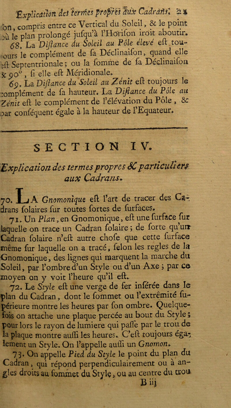 on, compris entre ce Vertical du Soleil, & le point và ie plan prolongé jufqu’à l’Horifon iroit aboutir, 68. La Dijiance du Soleil au Pôle élevé eft tou- iours le complément de fa Déclinaifon ^ quand elle Septentrionale ; ou la fomme de fa Déclinaifon \c po° , fi elle eft Méridionale, 6p. La Diftance du Soleil au Zénit eft toujours le complément de fa hauteur. La Dijiance du Pôle au Zénit eft le complément de l’élévation du Pôle, & oar conféquent égale à la hauteur de l’Equateur. SECTION I V. Explication des termes propres SC particuliers aux Cadrans. 70. La Gnomonique eft l’art de tracer des Ca- drans folaires fur toutes fortes de furfaces, 71. Un Plan, en Gnomonique, eft une furface fur laquelle on trace un Cadran foîaire ; de forte qu urr Cadran folaire n’eft autre chofe que cette furface même fur laquelle on a tracé, félon les réglés de la Gnomonique, des lignes qui marquent la marche du Soleil, par l’ombre d’un Style ou d’un Axe y par ce moyen on y voit l’heure qu’il eft, 72. Le Style eft une verge de fer inférée dans le plan du Cadran * dont le fommet ou l’extrémité fii- périeure montre les heures par fon ombre. Quelque- fois on attache une plaque percée au bout du Style ; pour lors le rayon de lumière qui palfe par le trou de la plaque montre aufli les heures. C’eft toujours éga- lement un Style. On l’appelle auifi un Gnomon» 73» On appelle Pied du Style le point du plan du Cadran , qui répond perpendiculairement ou à an- gles droits au fommet du Stylç > ou au centre du trou Bü y