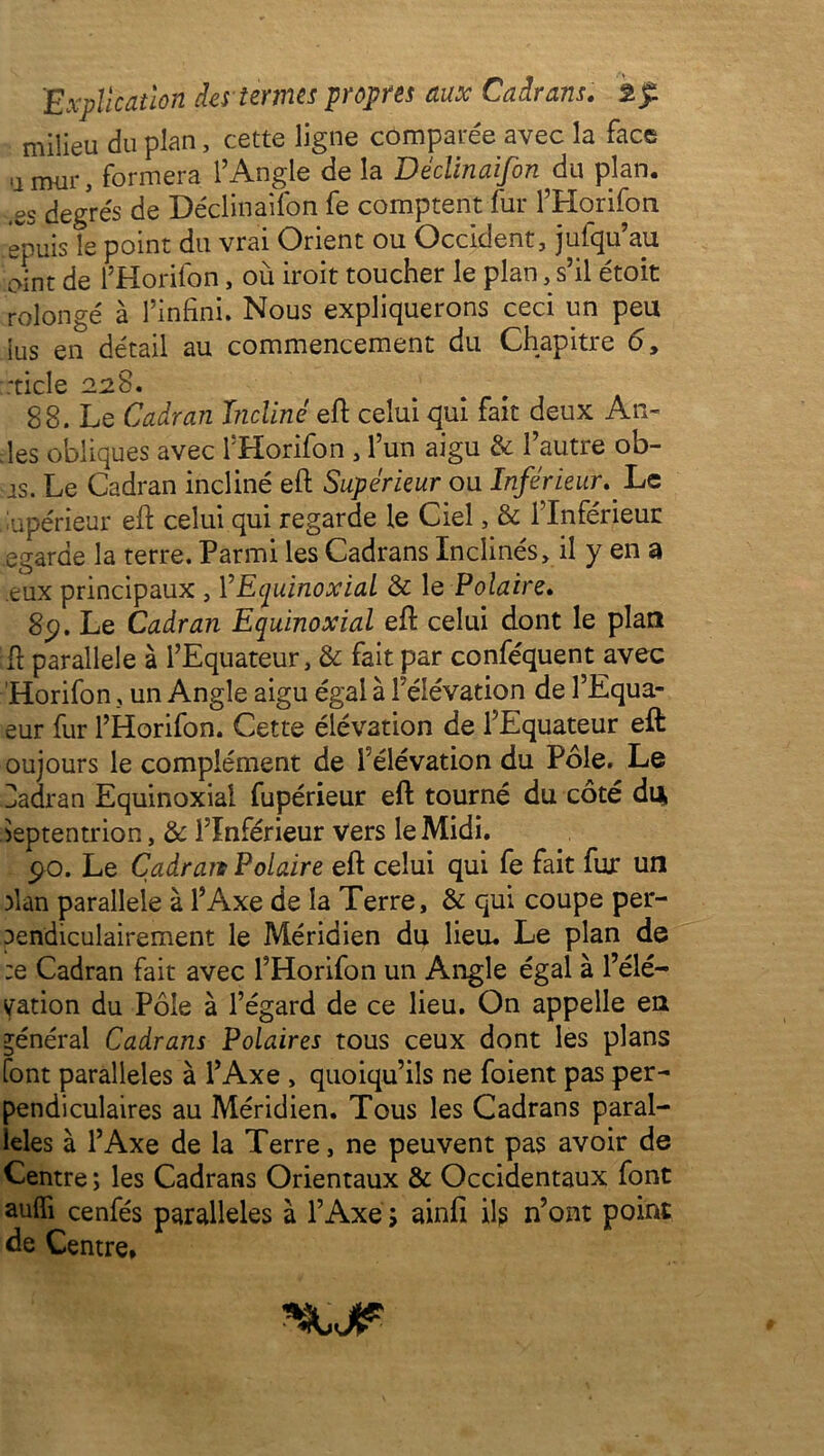 milieu du plan, cette ligne comparée avec la face a mur, formera l’Angle de la Déclinaifon du plan, .es degrés de Déclinaifon fe comptent fur l’Horifon epuis le point du vrai Orient ou Occident, jufqu’au oint de l’Horifon, où iroit toucher le plan, s’il étoit rolongé à l’infini. Nous expliquerons ceci un peu lus en détail au commencement du Chapitre 6, ::ticle 228. 88. Le Cadran Incline eft celui qui fait deux An- des obliques avec l’Horifon , l’un aigu & l’autre ob- js. Le Cadran incliné eft Supérieur ou Inférieur. Le Supérieur eft celui qui regarde le Ciel, & l’Inférieur egarde la terre. Parmi les Cadrans Inclinés, il y en a eux principaux , YEquinoxial & le Polaire. 8p. Le Cadran Equinoxial eft celui dont le plan ft parallèle à l’Equateur, & fait par conféquent avec Horifon, un Angle aigu égal à l'élévation de l’Equa- eur fur l’Horifon. Cette élévation de l’Equateur eft oujours le complément de l’élévation du Pôle. Le Zadran Equinoxial fupérieur eft tourné du côté du Septentrion, & l’Inférieur Vers le Midi. 90. Le Cadrait Polaire eft celui qui fe fait fur un plan parallèle à l’Axe de la Terre, & qui coupe per- pendiculairement le Méridien du lieu. Le plan de :e Cadran fait avec l’Horifon un Angle égal à l’élé- vation du Pôle à l’égard de ce lieu. On appelle en général Cadrans Polaires tous ceux dont les plans font parallèles à l’Axe , quoiqu’ils ne foient pas per- pendiculaires au Méridien. Tous les Cadrans paral- lèles à l’Axe de la Terre, ne peuvent pas avoir de Centre ; les Cadrans Orientaux & Occidentaux font auffi cenfés parallèles à l’Axe ; ainfi ils n’ont point de Centre*