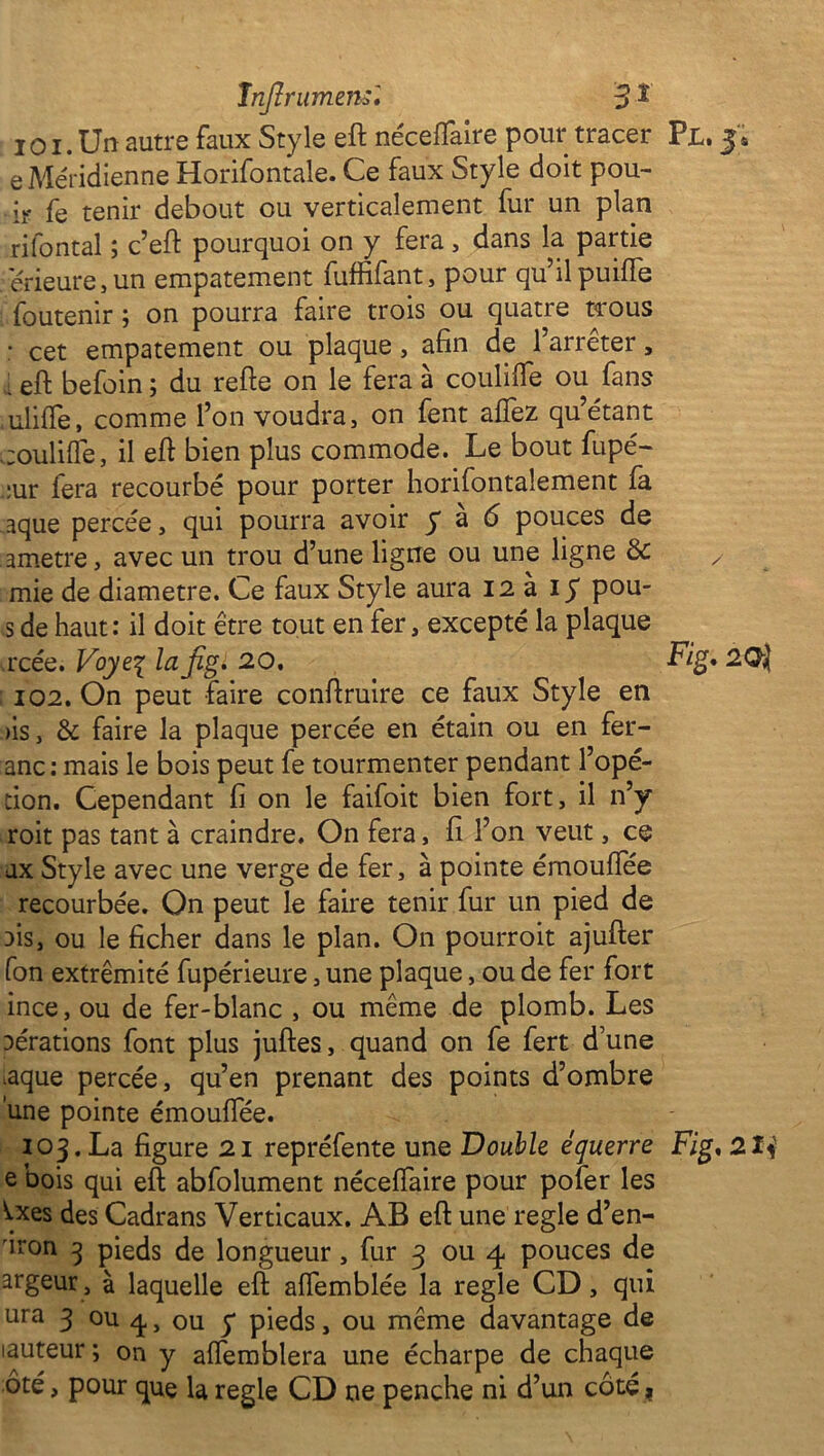 101. Un autre faux Style eft néceflaire pour tracer Pl. 3 * e Méridienne Horifontale. Ce faux Style doit pou- ir fe tenir debout ou verticalement fur un plan rifontal ; c’eft pourquoi on y fera, dans la partie erieure, un empâtement fuffifant, pour qu’il puifte foutenir ; on pourra faire trois ou quatre tïous : cet empâtement ou plaque, afin de l’arrêter, ; eft befoin ; du refte on le fera à coulifie ou fans .ulifle, comme l’on voudra, on fent afîez qu’étant codifie, il eft bien plus commode. Le bout fupé- ;ur fera recourbé pour porter horifontalement fa aque percée, qui pourra avoir y à 6 pouces de ametre, avec un trou d’une ligne ou une ligne èc y mie de diamètre. Ce faux Style aura 12 à iy pou- s de haut: il doit être tout en fer, excepté la plaque rcée. Voyei lafig* 20. Fig* 20j 102. On peut faire conftruire ce faux Style en >is, & faire la plaque percée en étain ou en fer- anc: mais le bois peut fe tourmenter pendant l’opé- tion. Cependant fi on le faifoit bien fort, il n’y roit pas tant à craindre. On fera, fi l’on veut, ce ux Style avec une verge de fer, à pointe émouflee recourbée. On peut le faire tenir fur un pied de Dis, ou le ficher dans le plan. On pourroit ajufter fon extrémité fupérieure, une plaque, ou de fer fort ince, ou de fer-blanc , ou même de plomb. Les Dérations font plus juftes, quand on fe fert d’une ,aque percée, qu’en prenant des points d’ombre une pointe émoufiee. 103. La figure 21 repréfente une Double équerre Fig* 2Iÿ e bois qui eft abfolument nécefiaire pour pofer les ^xes des Cadrans Verticaux. AB eft une réglé d’en- iron 3 pieds de longueur , fur 3 ou 4 pouces de argeur, à laquelle eft aflemblée la réglé CD, qui ura 3 ou q,} ou y pieds, ou même davantage de lauteur ; on y afiemblera une écharpe de chaque ôté, pour que la réglé CD ne penche ni d’un côté >