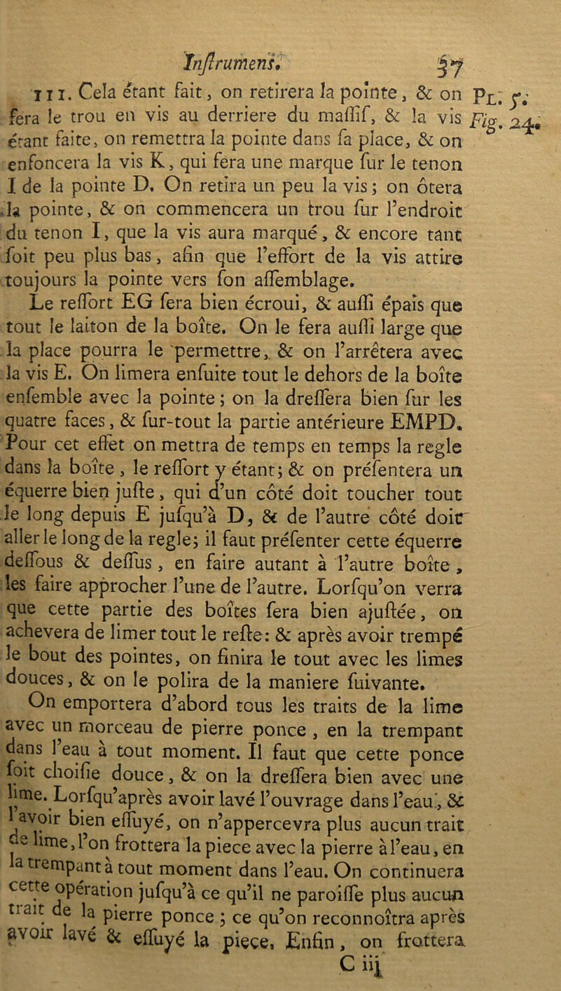 în/ï rumens, ni. Cela étant fait, on retirera la pointe, de on Pl; y; fera le trou en vis au derrière du maflif, & la vis fig, ^4, étant faite, on remettra la pointe dans fa place, & on ** enfoncera la vis K, qui fera une marque fur le tenon I de la pointe D. On retira un peu la vis ; on ôtera .la pointe, & on commencera un trou fur l’endroit du tenon I, que la vis aura marqué, & encore tant foit peu plus bas, afin que l’effort de la vis attire toujours la pointe vers fon affemblage. Le reffort EG fera bien écroui, & aufli épais que tout le laiton de la boîte. On le fera aufli large que la place pourra le permettre,. & on l’arrêtera avec la vis E. On limera enfuite tout le dehors de la boîte enfemble avec la pointe ; on la drefîera bien fur les quatre faces, & fur-tout la partie antérieure EMPD. Pour cet effet on mettra de temps en temps la réglé dans la boîte , le reffort y étant; & on préfentera un équerre bien jufie, qui d’un côté doit toucher tout le long depuis E jufqu’à D, 6c de l’autre côté doir aller le long de la réglé; il faut préfenter cette équerre deffous & deflus, en faire autant à l’autre boîte , les faire approcher l’une de l’autre. Lorfqu’on verra que cette partie des boîtes fera bien ajuftée, on achèvera de limer tout le refie: 3c après avoir trempé le bout des pointes, on finira le tout avec les limes douces, & on le polira de la maniéré fuivante. On emportera d’abord tous les traits de la lime avec un morceau de pierre ponce , en la trempant dans 1 eau a tout moment. Il faut que cette ponce foit choifie douce, & on la dreffera bien avec une lime. Lorfqu’après avoir lavé l’ouvrage dans l’eau, 3c ^avoir bien effuyé, on n’appercevra plus aucun trait p lme » 1 orJ frottera la piece avec la pierre à l’eau, en a trempant a tout moment dans l’eau. On continuera cette opération jufqu’à ce qu’il ne paroifle plus aucun tiait e la pierre ponce ; ce qu’on reconnoîtra après ÉiVQir lavé 6c effuyé la piece, Enfin, on frottera Ciii