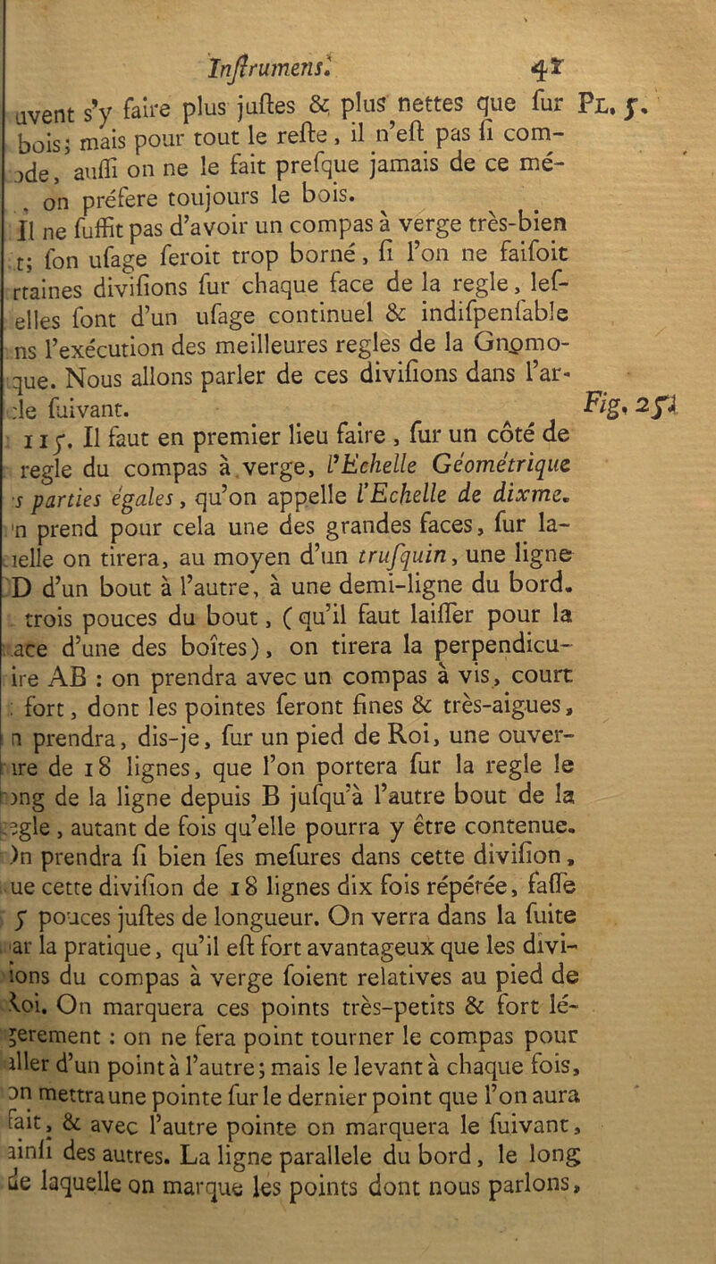 Infi rumens l qt avent s’y faire plus juftes &. p!üÿ nettes que fur Fl. jr. boisj mais pour tout le refte , il n eft pas fi corn— jde, auffi on ne le fait prefque jamais de ce mé- on préféré toujours le bois, fl ne fuffit pas d’avoir un compas à verge très-bien t; fon ufage feroit trop borné, fi l’on ne faifoit rtaines divifions fur chaque face de la réglé, lef- elles font d’un ufage continuel & indifpenfable ns l’exécution des meilleures réglés de la Gnpmo- que. Nous allons parler de ces divifions dans l’ar- :1e fuivant. > < 2 P 11 y. Il faut en premier lieu faire , fur un côté de réglé du compas à verge, l’Echelle Géométrique s parties égales, qu’on appelle l’Echelle de dixme. n prend pour cela une des grandes faces, fur la- nelle on tirera, au moyen d’un trufquin, une ligne D d’un bout à l’autre, à une demi-ligne du bord, trois pouces du bout, ( qu’il faut laifler pour la ace d’une des boîtes), on tirera la perpendicu- ire AB : on prendra avec un compas à vis , court : fort, dont les pointes feront fines & très-aigues, ni prendra, dis-je, fur un pied de Roi, une ouver- ture de 18 lignes, que l’on portera fur la réglé le '■ong de la ligne depuis B jufqu’à l’autre bout de la egle , autant de fois quelle pourra y être contenue. )n prendra fi bien fes mefures dans cette divifion, ue cette divifion de 18 lignes dix fois répétée, faïïë y pouces juftes de longueur. On verra dans la fuite ar la pratique, qu’il effc fort avantageux que les divi- 10ns du compas à verge foient relatives au pied de Wi. On marquera ces points très-petits & fort lé- gèrement : on ne fera point tourner le compas pour iller d’un pointa l’autre; mais le levant à chaque fois, 3n mettra une pointe furie dernier point que l’on aura tait, & avec l’autre pointe on marquera le fuivant, ainfi des autres. La ligne parallèle du bord , le long de laquelle on marque les points dont nous parlons.