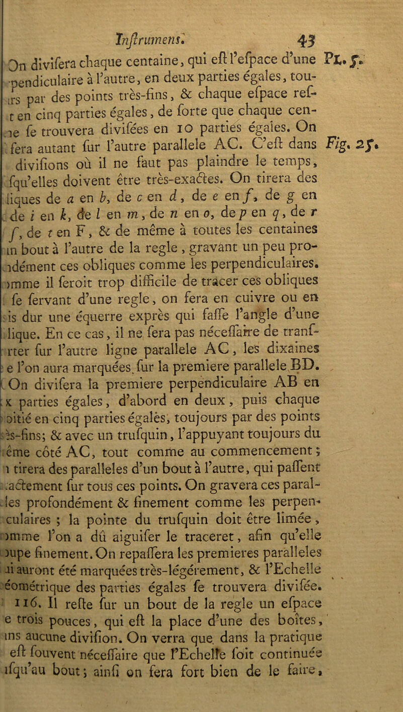 On divifera chaque centaine, qui eft l’efpace d’une Pt. jV •pendiculaire à l’autre, en deux parties égales, tou- ;rs par des points très-fins, & chaque efpace ref- t en cinq parties égales, de forte que chaque cen- ie fe trouvera divifées en io parties égaies. On fera autant fur 1 autre parallèle AC. C eft dans E/g, divifions ou il ne faut pas plaindie le temps, fqu’elles doivent être très-exaétes. On tirera des liques de cl en b, de c en d, de e en f, de g en de i en k, de l en m, de n en o, âep en de r J'3 de i en F, de de même à toutes les centaines in bout à l’autre de la réglé , gravant un peu pro- îdément ces obliques comme les perpendiculaires. >mme il feroit trop difficile de tracer ces obliques fe fervant d’une réglé, on fera en cuivre ou en fis dur une équerre exprès qui faffie l’angle d’une lique. En ce cas, il ne fera pas néceffarre de tranf- rter fur l’autre ligne parallèle AC, les dixames e l’on aura marquées, fur la première parallèle BD. 1 On divifera la première perpendiculaire AB en . x parties égales, d’abord en deux, puis chaque oitié en cinq parties égalés, toujours par des points ^s-fins; & avec un trufquin, l’appuyant toujours du ême côté AC, tout comme au commencement; i tirera des parallèles d’un bout à l’autre, qui paffent . .adement fur tous ces points. On gravera ces parai- les profondément & finement comme les perpem culaires ; la pointe du trufquin doit être limée, )mme l’on a dû aiguifer le traceret, afin qu’elle Dupe finement. On repaffiera les premières parallèles ai auront été marquées très-légérement, & l’Echelle éométrique des parties égales fe trouvera divifée. Il refie fur un bout de la réglé un efpace e trois pouces, qui eft la place d’une des boîtes,' ms aucune divifion. On verra que. dans la pratique eft fouvent nécefïaire que l’Echeïïe l'oit continués ifqu’au bout; ainfi on fera fort bien de le faire,