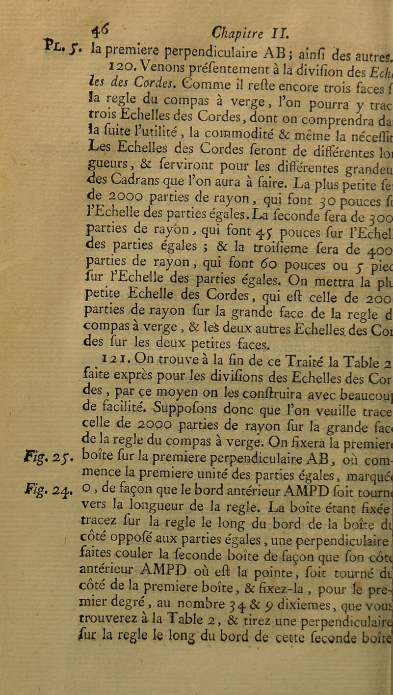 Vl'*' la première perpendiculaire AB; ain fi des autres. 120. Venons préfentement à la divifion des Eclu les des Cordes. Comme il refie encore trois faces ( la réglé du compas à verge, l’on pourra y trac trois échelles des Cordes, dont on comprendra da la fuite 1 utilité , la commodité & même la néceflît Les Echelles des Cordes feront de différentes loi gueurs, & ferviront pour les différentes grandeu ces Cadrans que 1 on aura a faire. La plus petite fe de 2000 parties de rayon, qui font 30 pouces fi 1 Lchelle des parties égales. La fécondé fera de 300 parties de rayon, qui font 47 pouces fur l’Echel des parties égales ; & la troifieme fera de 400 parties de rayon, qui font 60 pouces ou y piec fur 1 Echelle des parties égaies. On mettra la pli petite Echelle des Cordes, qui efl celle de 200 parties de rayon fur la grande face de la réglé d compas à verge , & Iefc deux autres Echelles, des Coi des fur les deux petites faces. 121. On trouve à la fin de ce Traité la Table 2 faite exprès pour les divifions des Echelles des Cor des , par ce moyen on les conllruira avec beaucou] de facilité. Suppofons donc que l’on veuille trace celle de 2000 parties de rayon fur la grande fao de la réglé du compas a verge. On fixera la premieri Fig. 2y. boîte fur la première perpendiculaire AB, où com- mence la première unité des parties égales, marqué* Fig. 24. o » de façon que le bord antérieur AMPD foit tourne vers la longueur de la réglé. La boîte étant fixée ttace2 fur la réglé le long du bord de la boîte di coté oppofé aux parties égales, une perpendiculaire faites couler la fécondé boîte de façon que fon côtt, antérieur AMPD où efl la pointe, foit tourné di coté de la première boîte, & fixez-la , pour le pre~ mier degré , au nombre 34 & 9 dixièmes, que vou^ trouverez a la Table 2, & tirez une perpendiculaire fur la réglé le long du bord de cette fécondé boîte*