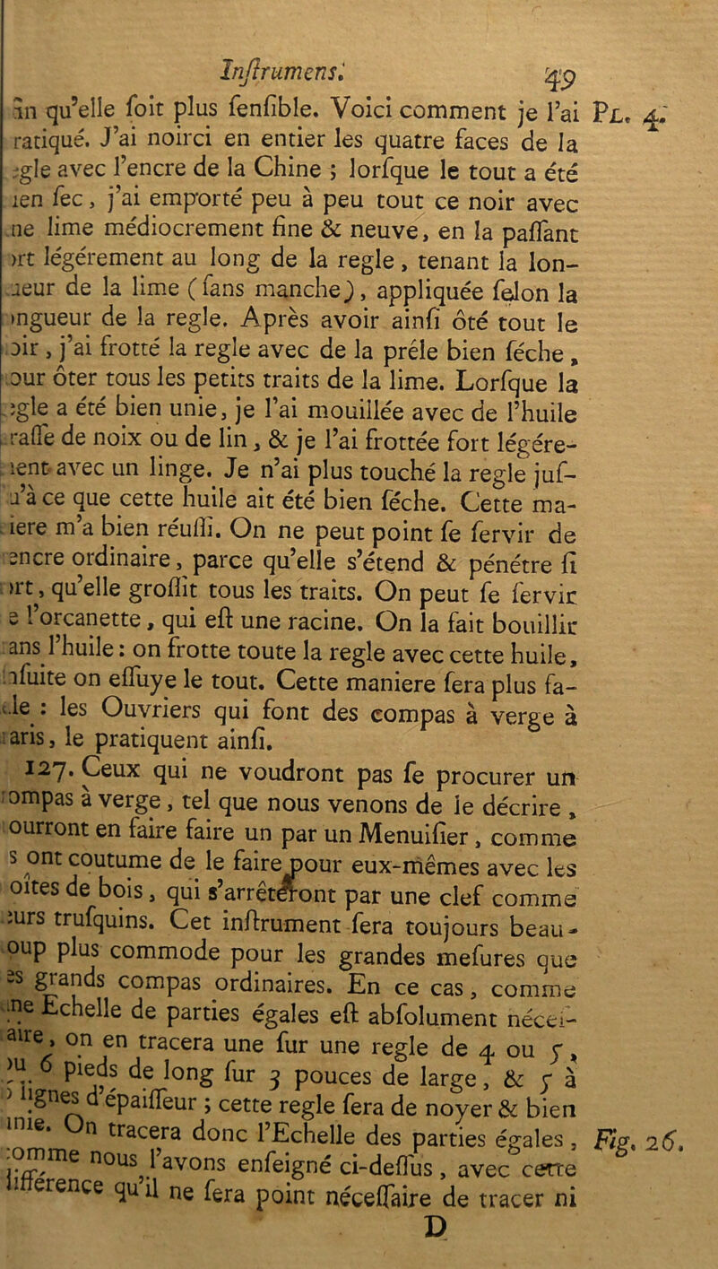 an qu’elle foit plus fenfible. Voici comment je lai ratiqué. J’ai noirci en entier les quatre faces de la ;gle avec l’encre de la Chine ; lorfque le tout a été îen fec, j’ai emporté peu à peu tout ce noir avec ne lime médiocrement fine & neuve, en la paflant >rt légèrement au long de la réglé, tenant la Ion- ùeur de la lime (fans manche J, appliquée félon la mgueur de la réglé. Après avoir ainfï ôté tout le oir , j’ai frotté la réglé avec de la prèle bien féche , Dur ôter tous les petits traits de la lime. Lorfque la ;gle a été bien unie, je l’ai mouillée avec de l’huile . ralfe de noix ou de lin, & je l’ai frottée fort légére- ient avec un linge. Je n’ai plus touché la réglé juf- a’à ce que cette huile ait été bien féche. Cette ma- iere m a bien réufh. On ne peut point fe fervir de encre ordinaire, parce qu’elle s’étend & pénétre fi qu’elle groflit tous les traits. On peut fe fervic s l’orcanette, qui eft une racine. On la fait bouillir ans l’huile : on frotte toute la réglé avec cette huile, afuite on elfuye le tout. Cette maniéré fera plus fa- de : les Ouvriers qui font des compas à verge à :aris, le pratiquent ainfi. 127. Ceux qui ne voudront pas fe procurer un ompas à verge, tel que nous venons de le décrire , ourront en faire faire un par un Menuifier, comme s ont coutume de le faire pour eux-mêmes avec les oites de bois, qui s’arrêteront par une clef comme iurs trufquins. Cet infirmaient fera toujours beau- oup plus commode pour les grandes mefures que -S giands compas ordinaires. En ce cas, comme fie Echelle de parties égales eft abfolument nécei- aire » on en tracera une fur une réglé de 4 ou y, fii o pieds de long fur 3 pouces de large, & y à ' fignes d épaifleur ; cette réglé fera de noyer & bien 1 ne. n tracera donc l’Echelle des parties égales , .omme nous^ 1 avons enfeigné ci-defius , avec cette erence qu il ne fera p0int nécefiaire de tracer ni D Plc 4. Fig. 2 6.