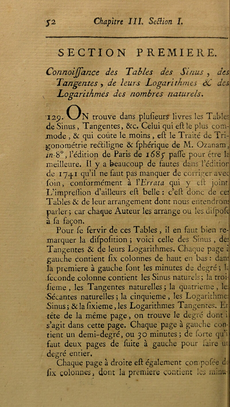 SECTION PREMIERE. Connoijfance des Tables des Sinus y des Tangentes , de leurs Logarithmes SC des Logarithmes des nombres naturels. 'I2p. On trouve dans plufieurs livres les Tabler, de Sinus, Tangentes, &c. Celui qui eft le plus com-j mode , & qui coûte le moins, eft le Traité de Tri- gonométrie reétiligne & fphérique de M. Ozanam; in-8°, l’édition de Paris de 168 f pafte pour être la meilleure. Il y a beaucoup de fautes dans l’éditior de 17^,1 qu’il ne faut pas manquer de corriger aved foin, conformément à ŸErrata qui y eft joint L’impreflion d’ailleurs eft belle : c’eft donc de ce: Tables & de leur arrangement dont nous entendrons parler; car chaque Auteur les arrange ou les üifpofd à fa façon. Pour fe fervir de ces Tables, il en faut bien re- marquer la difpofition ; voici celle des Sinus , de: Tangentes & de leurs Logarithmes. Chaque page l gauche contient fix colonnes de haut en bas : dan: la première à gauche font les minutes de degré; U fécondé colonne contient les Sinus naturels; la troi fteme , les Tangentes naturelles ; la quatrième, lej -Sécantes naturelles ; la cinquième , les Logarithme! Sinus; & la fixieme, les Logarithmes Tangentes. Er tête de la même page, on trouve le degré dont i s’agit dans cette page. Chaque page à gauche con- tient un demi-degré, ou 30 minutes ; de forte qu’i faut deux pages de fuite à gauche pour faire ut degré entier. Chaque page à droite eft également con-pofée d fix colonnes, dont la première contient les minu 1