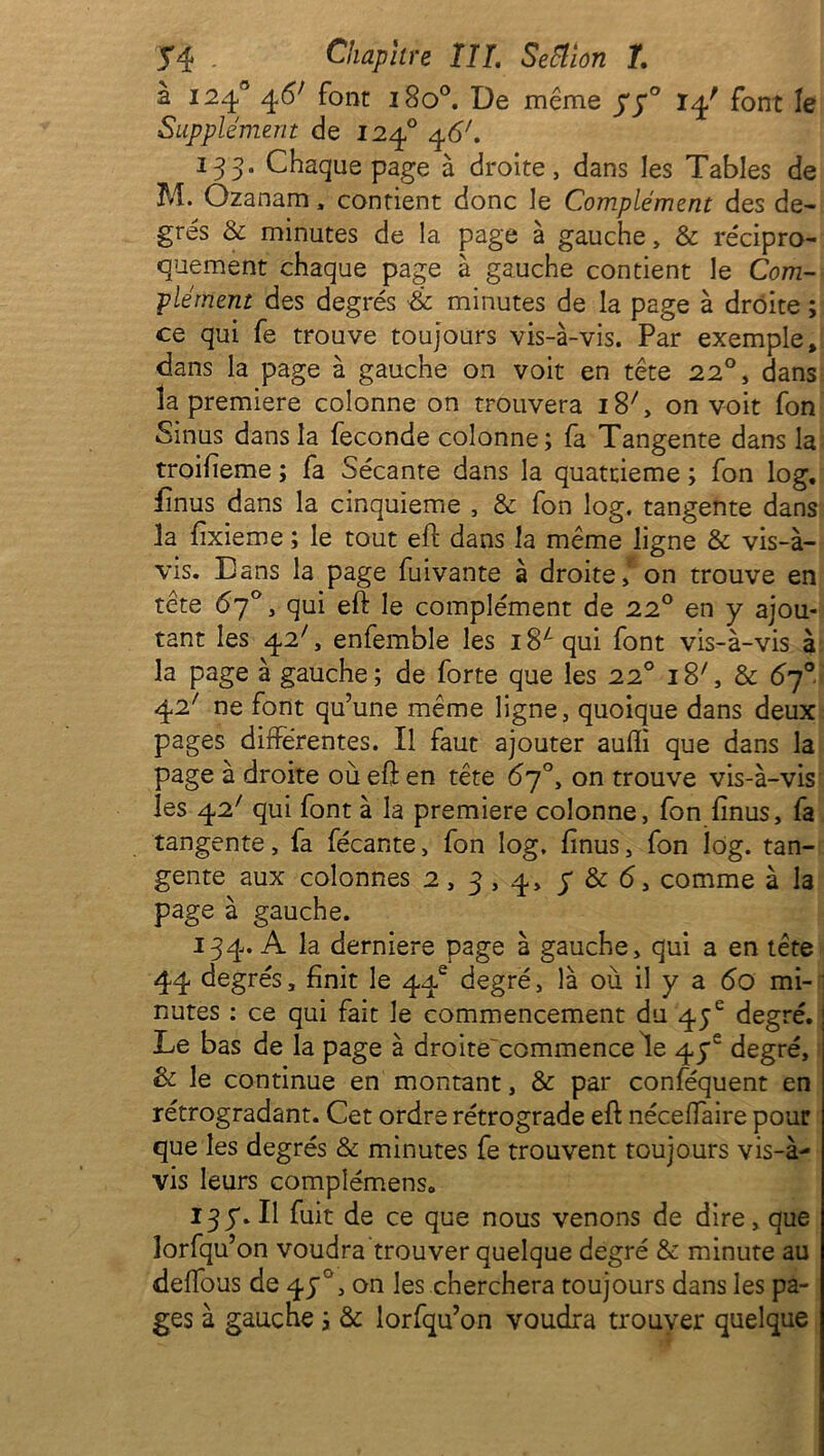 J4 - Chapitre TU. /. à 124° 4<5; font 1800. De même 77° 14' font le Supplément de 1240 46'. 133. Chaque page à droite, dans les Tables de M. Ozanam, contient donc le Complément des de- grés & minutes de la page à gauche, & récipro- quement chaque page à gauche contient le Com- plément des degrés à minutes de la page à droite ; ce qui fe trouve toujours vis-à-vis. Par exemple» dans la page à gauche on voit en tête 22°, dans la première colonne on trouvera 18C on voit fon Sinus dans la fécondé colonne; fa Tangente dans la troifieme ; fa Sécante dans la quatrième ; fon log. fînus dans la cinquième , & fon log. tangente dans la fixieme ; le tout eft dans la même ligne & vis-à- vis. Dans la page fuivante à droite / on trouve en tête 67°, qui eft le complément de 220 en y ajou- tant les 42', enfemble les 1 S4 qui font vis-à-vis à la page à gauche; de forte que les 220 18C & 67° 42; ne font qu’une même ligne, quoique dans deux pages différentes. Il faut ajouter auffi que dans la page à droite où eft en tête 67°, on trouve vis-à-vis les 42' qui font à la première colonne, fon finus, fa tangente, fa fécante, fon log, finus, fon log. tan- gente aux colonnes 2,3,4 > 5 & 6 3 comme à la page à gauche. 134. A la derniere page à gauche, qui a en tête 44 degrés, finit le 44e degré, là où il y a 60 mi- nutes : ce qui fait le commencement du 45e degré. Le bas de la page à droite'commencele 47e degré. Se le continue en montant, & par conféquent en rétrogradant. Cet ordre rétrograde eft néceffaire pour que les degrés & minutes fe trouvent toujours vis-à- vis leurs compîémenso 137. Il fuit de ce que nous venons de dire, que îorfqu’on voudra trouver quelque degré & minute au delfous de 470, on les cherchera toujours dans les pa- ges à gauche ; & lorfqu’on voudra trouver quelque