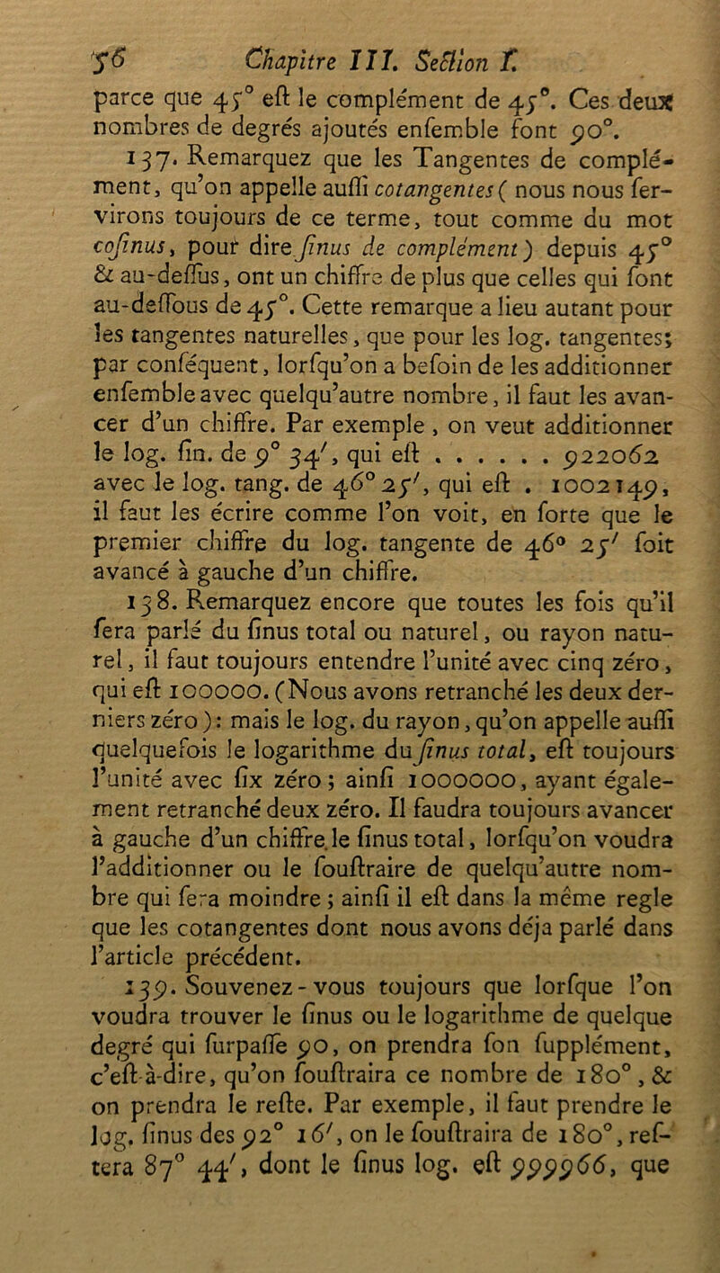 parce que 430 efl le complément de 43°. Ces deux nombres de degrés ajoutés enfemble font 9o°. 137. Remarquez que les Tangentes de complé- ment, qu’on appelle auflî cotangentes ( nous nous fer- virons toujours de ce terme, tout comme du mot cojinus, pouf dirQjïnus de complément) depuis 43° 6 au-deflus, ont un chiffre de plus que celles qui font au-defFous de 47°. Cette remarque a lieu autant pour les tangentes naturelles, que pour les log. tangentes; par conféquent, lorfqu’on a befoin de les additionner enfemble avec quelqu’autre nombre, il faut les avan- cer d’un chiffre. Par exemple , on veut additionner le log. fin. de 90 34C qui efl . 922062 avec le log. tang. de 46° 2$', qui eft . 1002149, il faut les écrire comme l’on voit, en forte que le premier chiffre du log. tangente de 46° 251 foit avancé à gauche d’un chiffre. 138. Remarquez encore que toutes les fois qu’il fera parlé du fînus total ou naturel, ou rayon natu- rel , il faut toujours entendre l’unité avec cinq zéro, qui eft 100000. (Nous avons retranché les deux der- niers zéro ) : mais le log. du rayon, qu’on appelle aufîi quelquefois le logarithme dujïnus total, eft toujours l’unité avec fîx zéro; ainfi 1000000, ayant égale- ment retranché deux zéro. Il faudra toujours avancer à gauche d’un chiffre le fînus total, lorfqu’on voudra l’additionner ou le fouftraire de quelqu’autre nom- bre qui fera moindre ; ainfî il eft dans la même réglé que les cotangentes dont nous avons déjà parlé dans l’article précédent. 139. Souvenez-vous toujours que lorfque l’on voudra trouver le fînus ou le logarithme de quelque degré qui furpafîe 90, on prendra fon fupplément, c’eff à-dire, qu’on fouflraira ce nombre de 180° , & on prendra le refie. Par exemple, il faut prendre le log. fînus des 920 16', on le fouflraira de 1800, réi- téra 87° 44', dont le fînus log. efl 999966, que