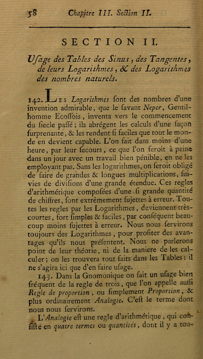 SECTION IL Ufage des Tables des Sinus, des Tangentes, de leurs Logarithmes, SC des Logarithmes des nombres naturels. 142. JL es Logarithmes font des nombres d’une invention admirable, que le favant Neper, Gentil- homme Ecoflois , inventa vers le commencement du fiecle pafie ; ils abrègent les calculs d’une façon furprenante, &les rendent fi faciles que tout le mon- de en devient capable. L’on fait dans moins d’une heure, par leur fecours, ce que l’on feroit à peine dans un jour avec un travail bien pénible, en ne les employant pas. Sans les logarithmes, on feroit obligé de faire de grandes & longues multiplications, fui- vies de divifions d’une grande étendue. Ces réglés d’arithmétique compofées d’une fi grande quantité de chiffres, font extrêmement fujettes à erreur. Tou- tes les réglés par les Logarithmes, deviennent tres- courtes, fort fimples & faciles, par contéquent beau- coup moins fujettes à erreur. Nous nous fervirons toujours des Logarithmes , pour profiter des avan- tages qu’ils nous préfentent. Nous ne parlerons point de leur théorie, ni de la maniéré de les cal- culer; on les trouvera tout faits dans les Tables : il ne s’agira ici que d’en faire ufage. 143. Dans la Gnomonique on fait un ufage bien fréquent de la réglé de trois, que l’on appelle aullï jReg/e de proportion , ou fimplement Proportion, & plus ordinairement Analogie. C’eft le terme dont nous nous fervirons. ^ L'Analogie eft une réglé d’arithmétique , qui coh- fifte en quatre termes ou quantités, dont il y a tou-