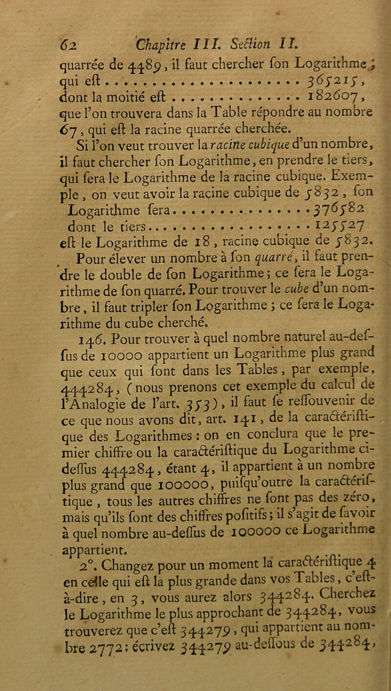 quarrée de 448p, il faut chercher fon Logarithme ; qui eft - - 363213, dont la moitié eft 182607, que l’on trouvera dans la Table répondre au nombre 67 , qui eft la racine quarrée cherchée. Si l’on veut trouver la racine cubique d’un nombre, il faut chercher fon Logarithme, en prendre le tiers, qui fera le Logarithme de la racine cubique. Exem- ple , on veut avoir la racine cubique de 3832 , fon Logarithme fera 376782 dont le tiers 127727 eft le Logarithme de 18 , racine cubique de 7832. Pour élever un nombre à fon quarré, il faut pren- dre le double de fon Logarithme ; ce fera le Loga- rithme de fon quarré. Pour trouver le cube d’un nom- bre , il faut tripler fon Logarithme ; ce fera le Loga- rithme du cube cherché. 146. Pour trouver à quel nombre naturel au-def- fus de 10000 appartient un Logarithme plus grand que ceux qui font dans les Tables, par exemple, 444284, (nous prenons cet exemple du calcul de l’Analogie de l’art. 373), il faut fe reffouvenir de ce que nous avons dit, art. 14!» de la caraéténfti- que des Logarithmes : on en conclura que le pre- mier chiffre ou la caraélériftique du Logarithme ci- deffus 444284 , étant 4, il appartient a un nombre plus grand que IOOOOO, puifqu outre la caraélérif- tique , tous les autres chiffres ne font pas des zéio, mais qu’ils font des chiffres pofitifs; il s agit de lavoir à quel nombre au-deffus de 100000 ce Logarithme appartient. # 2°. Changez pour un moment la caraéténftique 4 en celle qui eft la plus grande dans vos Tables, c eft- à-dire, en 3, vous aurez alors 344284. Cherchez le Logarithme le plus approchant de 344284, vous trouverez que c’eft 344273), qui appartient au nom- bre 2772: écrivez 344273) au-deffous de 344284,