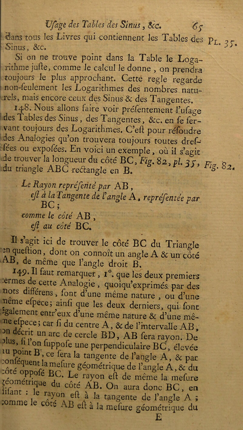 dans tous les Livres qui contiennent les Tables des pr ^ r Sinus, &c. * 33 * Si on ne trouve point dans la Table le Loga- rithme jufte, comme le calcul le donne , on prendra toujours le plus approchant. Cette réglé regarde non-feulement les Logarithmes des nombres natu- erels, mais encore ceux des Sinus & des Tangentes. 148. Nous allons faire voir préfentement l’ufage des Tables des Sinus, des Tangentes, &c. en fe fer- vaut toujours des Logarithmes. C’eft pour réfoudre des Analogies qu’on trouvera toujours toutes dref-' fées ou expofees. En voici un exemple, où il s’agit de trouver la longueur du côté BC, Fig. 82 , pl. q r, c” b du triangle ABC reéèangle en B. * 82‘ Le Rayon repréfenté par AB , efl à la Tangente de P angle A_ repréfentée par comme le côté AB , eft au côté B CL Il s’agit ici de trouver le côte' BC du Triangle în queftion dont on connoît un angle A & un côté •t>3 de meme que l’angle droit B, îat9''Il ^aut remarquer , i°. que les deux premiers .ermes de cette Analogie , quoiqu’exprimés. par des tiots differens, ^ont d’une même nature , ou d’une îieme elpece; ainfi que les deux derniers, qui font 'gaiement entr’eux d’une même nature & d’une mê~ îie e pece, car fi du centre A, & de l’intervalle AB „ 1 / . v- .ciw X*., uc i in ici vaue atljd _ Ufi arc de cercle BD, AB fera rayon. De lus li 1 on fuppofe une perpendiculaire BC, élevée W^nt B îCG fe,ra Ia tan§ente de l’angle A*, & par 'ôfp ^uent■ lapiefure géométrique de l’angle À, & du Tpomp^0 C rayon de meme la mefure iiEnr dU CÔté AB* °n aUra donC BC> en 'ommp i 6 f^° a ^ à la tangente de l’angle A ; cote AB efl: a la mefure géométrique du E