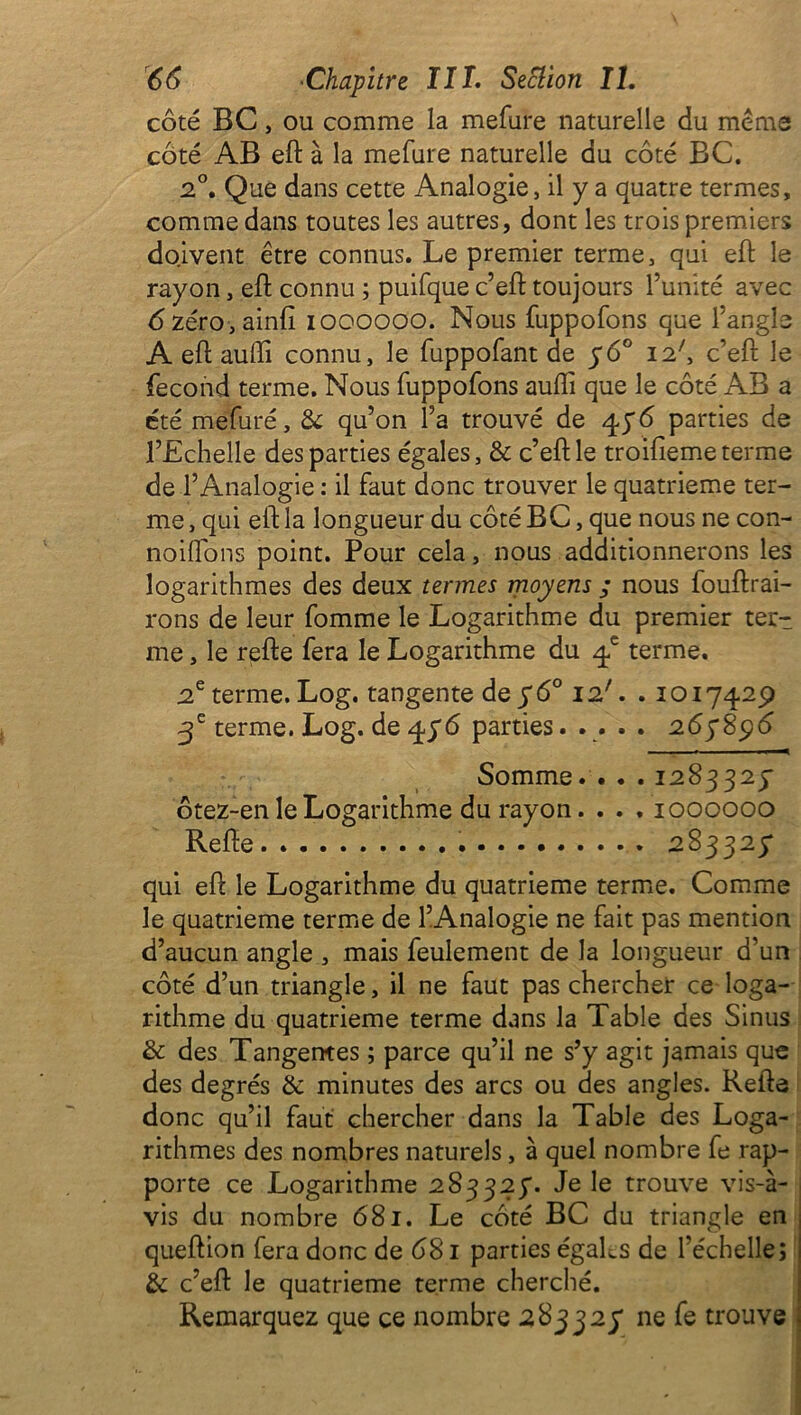 côté BC, ou comme la mefure naturelle du menas côté AB eft à la mefure naturelle du côté BC. 2°. Que dans cette Analogie, il y a quatre termes, comme dans toutes les autres, dont les trois premiers doivent être connus. Le premier terme, qui eft le rayon, eft connu ; puifque c’eft toujours l’unité avec 6zéro,ainfi ioooooo. Nous fuppofons que l’angle A eft auffi connu, le fuppofant de 5*6° 12', c’eft le fécond terme. Nous fuppofons auftî que le côté AB a été mefuré, & qu’on l’a trouvé de 4y6 parties de l’Echelle des parties égales, & c’eft le troifieme terme de l’Analogie : il faut donc trouver le quatrième ter- me , qui eft la longueur du côté BC, que nous ne con- noiüôns point. Pour cela, nous additionnerons les logarithmes des deux termes moyens ; nous fouftrai- rons de leur fomme le Logarithme du premier ter- me , le refte fera le Logarithme du 4e terme. 2e terme. Log. tangente de y 6° 12'. .1017429 3 e terme. Log. de 4y6 parties..... 265*896 Somme. . . . 1283325* ôtez-en le Logarithme du rayon. . . . 1000000 Refte 283325* qui eft le Logarithme du quatrième terme. Comme le quatrième terme de l’Analogie ne fait pas mention d’aucun angle , mais feulement de la longueur d’un côté d’un triangle, il ne faut pas chercher ce loga- rithme du quatrième terme dans la Table des Sinus & des Tangentes ; parce qu’il ne s’y agit jamais que des degrés & minutes des arcs ou des angles. Refte donc qu’il faut chercher dans la Table des Loga- rithmes des nombres naturels, à quel nombre fe rap- porte ce Logarithme 283325*. Je le trouve vis-à- vis du nombre 681. Le côté BC du triangle en queftion fera donc de 681 parties égaLs de l’échelle; & c’eft le quatrième terme cherché. Remarquez que ce nombre 283325* ne fe trouve