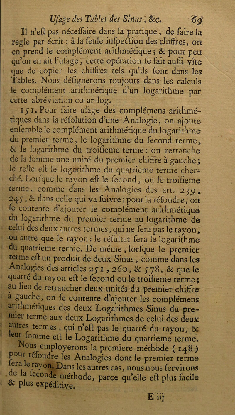 Il n’eft pas néceflaire dans la pratique, de faire la réglé par écrit : à la feule infpeâion des chiffres, on en prend le complément arithmétique ; & pour peu qu’on en ait l’ufage, cette opération fe fait aufli vite que de copier les chiffres tels qu’ils font dans les Tables. Nous défignerons toujours dans les calculs le complément arithmétique d’un logarithme par cette abréviation co-ar-log. iyi.Pour faire ufage des complémens arithmé- tiques dans la réfolution d’une Analogie, on ajoute enfemble le complément arithmétique du logarithme du premier terme, le logarithme du fécond terme, & le logarithme du troifieme terme : on retranche de la fomme une unité du premier chiffre à gauche ; le refte eft le logarithme du quatrième terme cher- ché. Lorfque le rayon eft le fécond, oü le troifieme terme, comme dans les Analogies des art. 235), 245*, & dans celle qui va fuivre ; pour la réfoudre , on fe contente d’ajouter le complément arithmétique du logarithme du premier terme au logarithme de celui des deux autres termes, qui ne fera pas le rayon, ou autre que le rayon : le réfultat fera le logarithme du quatrième terme. De même , lorlque le premier terme eft un produit de deux Sinus, comme dans les Analogies des articles 25*1,260, & 778, & que le quarré du rayon eft le fécond ou le troifieme terme ; au lieu de retrancher deux unités du premier chiffre a gauche , on fe contente d’ajouter les complémens arithmétiques des deux Logarithmes Sinus du pre- mier terme aux deux Logarithmes de celui des deux autres termes, qui n’eft pas le quarré du rayon, 8c eiN °mme C logarithme du quatrième terme. ous employerons la première méthode (148) pour réfoudre les Analogies dont le premier terme cia e rayon. Dans les autres cas, nousnous fervirons econde méthode, parce qu’elle eft plus facile oc plus expéditive. E nj