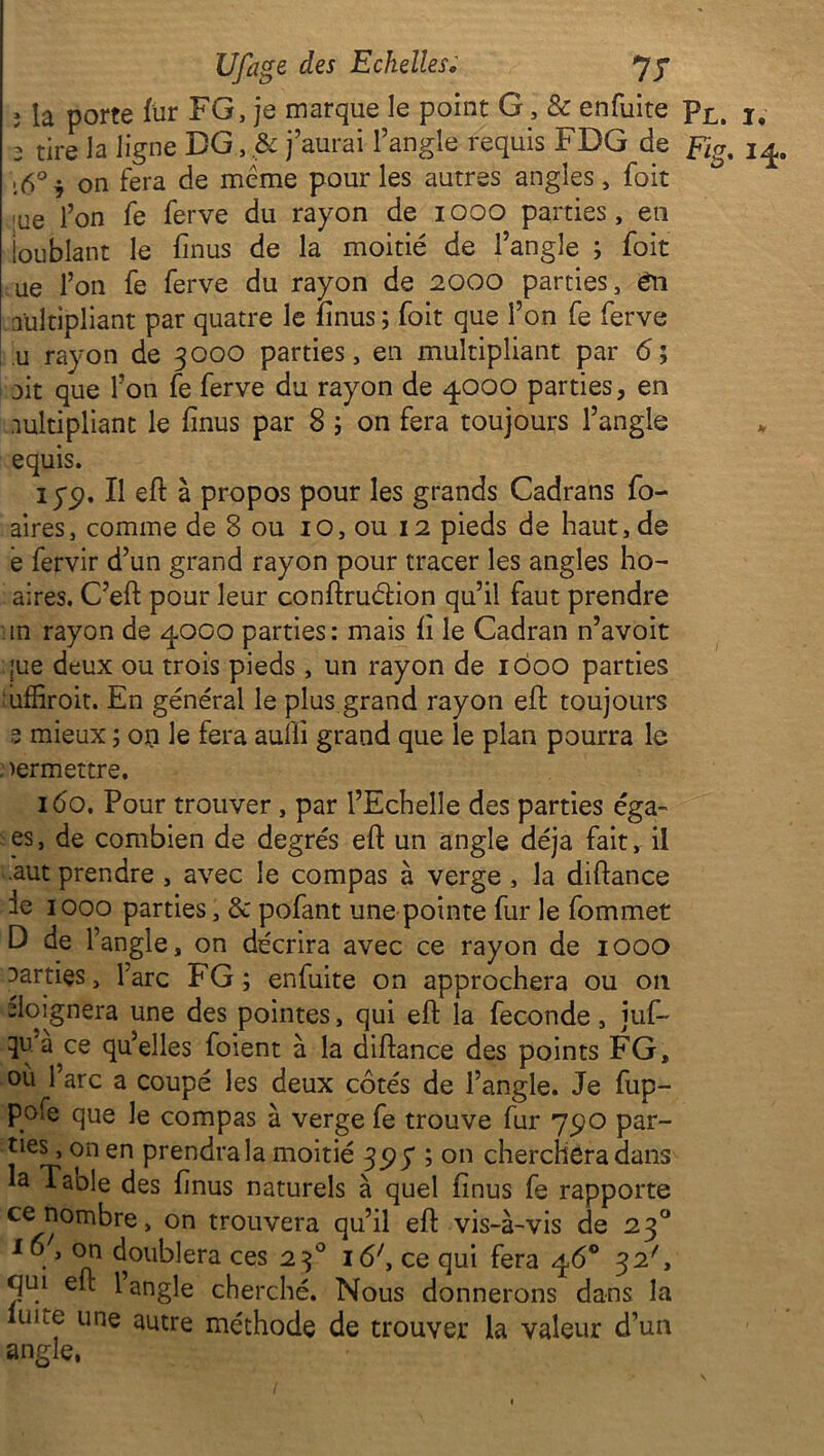 ; ia porte fur F G, je marque le point G, & enfuite pL, I#- 1 tire la ligne DG, & j’aurai l’angle requis FDG de fig, 14. [6°i on fera de même pour les autres angles, foit lue l’on fe ferve du rayon de 1000 parties, en loublant le finus de la moitié de l’angle ; foit ue l’on fe ferve du rayon de 2000 parties, én multipliant par quatre le finus ; foit que l’on fe ferve u rayon de 3000 parties, en multipliant par 6; mit que l’on fe ferve du rayon de 4000 parties, en multipliant le finus par 8 ; on fera toujours l’angle equis. Il eft à propos pour les grands Cadrans fo- aires, comme de 8 ou 10, ou 12 pieds de haut, de e fervir d’un grand rayon pour tracer les angles ho- aires. C’eft pour leur conftruéHon qu’il faut prendre m rayon de 4000 parties: mais h le Cadran n’avoit ;ue deux ou trois pieds, un rayon de 1000 parties • uffiroit. En général le plus grand rayon eft toujours e mieux ; ojm le fera auiii grand que le plan pourra le . mermettre. 160. Pour trouver , par l’Echelle des parties éga- es, de combien de degrés eft un angle déjà fait, il .aut prendre , avec le compas à verge , la diftance ie 1000 parties, & pofant une pointe fur le fommet D de l’angle, on décrira avec ce rayon de 1000 marnes, Tare FG; enfuite on approchera ou on doignera une des pointes, qui eft la fécondé, juf- ce qu’elles foient à la diftance des points FG, où 1 arc a coupé les deux côtés de l’angle. Je fup- pofe que le compas à verge fe trouve fur 790 par- les , on en prendra la moitié 35? y ; on cherchera dans la Table des finus naturels à quel finus fe rapporte ce nombre, on trouvera qu’il eft vis-à-vis de 230 1doublera ces 230 i6;, ce qui fera 46® 32', qm eft 1 angle cherché. Nous donnerons dans la uke une autre méthode de trouver la valeur d’un angle,