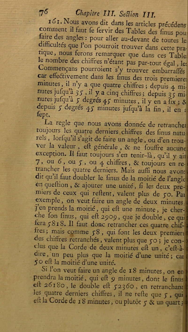 161. Nous avons dit dans les articles précédens comment il faut fe fervir des Tables des fïnus pou faire des angles : pour aller au-devant de toutes le difficultés que l’on pourroit trouver dans cette pra- tique, nous ferons remarquer que dans ces Table; le nombre des chiffres n’étant pas par-tout égal, le: Commençans pourroient s’y trouver embarraffés car effectivement dans les finus des trois première: minutes, il n’y a que quatre chiffres ; depuis 4 mi- nutes jufqu’à 3 y , il y a cinq chiffres ; depuis 3 ; mi- nutes jufqu’à y degrés 4; minutes, il y en a fix ; & depuis y degrés 4y minutes jufqu’à la fin, il en a lept. La réglé que nous avons donnée de retranche- toujours les quatre derniers chiffres des finus natu tels , lorfqu’il s’agit de faire un angle , ou d’en trou vei la valeut , eft générale , & ne fouffte aucune; exception. Il faut toujours s’en tenir-là, qu’il y ail! 7, ou 6, ou y , ou 4 chiffres, & toujours en re- trancher les quatre derniers. Mais auffi nous avons dit qu il faut doubler le finus de la moitié de l’angle èn queftion, & ajouter une unité, fi les deux pre- miers de ceux qui reftent, valent plus de yo. Pai exemple, on veut faire un angle de deux minutes j’en prends la moitié, qui eft une minute, je cher- che fon finus, qui eft 2909, que je double, ce qui fera y8i8. Il faut donc retrancher ces quatre chif-j Les; mais cpmme y8, qui font les deux premiers des chiffres retranchés, valent plus que yo ; je con- clus que la Corde de deux minutes eft un, c’eft-à-; dire, un peu plus que la moitié d’une unité ; cai y o eft la moitié d’une unité. Si l’on veut faire un angle de 18 minutes, on en prendra la moitié, qui eft 9 minutes, dont le finusi eft 2618o, le double eft y23éo, en retranchant: les quatre derniers chiffres, il ne refte que y , qui eft la Corde de 18 minutes, ou plutôt y & un quart :