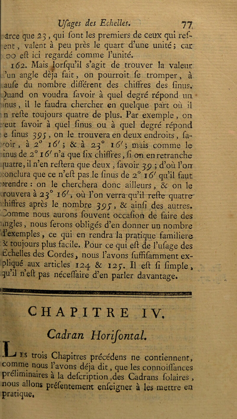 >arce que 23, qui font les premiers de ceux qui ref- ont , valent à peu près le quart d’une unité ; car .00 eft ici regardé comme l’unité. 162. Mais lorfqu’il s’agit de trouver la valeur ’un angle déjà fait, on pourroit fe tromper, à aufe du nombre différent des chiffres des fînus. )uand on voudra favoir à quel degré répond un inus, il le faudra chercher en quelque part où il n refte toujours quatre de plus. Par exemple, on eut favoir à quel fînus ou à quel degré répond e fînus 393, on le trouvera en deux endroits, fa- roir , à 20 j 6'; & à 230 16'\ mais comme le inus de 20 16' n’a que fix chiffres, fî cm en retranche [uatre, il n’en refiera que deux , favoir 3.5? ; d’où l’on ;onclura que ce n’eft pas le fînus de 20 161 qu’il faut >rendre : on le cherchera donc ailleurs, <k on le rouvera a 23° i<57, où l’on verra-qu’il refte quatre chiffres après le nombre 397, & ainfi des autres, ^omme nous aurons fouvent occafîon de faire des ingles, nous ferons obligés d’en donner un nombre i exemples, ce qui en rendra la pratique familière 3c toujours plus facile. Pour ce qui eff de l’ufage des Echelles des Cordes * nous l’avons fuffifamment ex- pliqué^ aux articles 124 & 127. Il eft fî fîmple, ^u h n eft pas néceffaire d’en parler davantage. CHAPITRE IV, Cadran Horifontal, es trois Chapitres précédens ne contiennent, comme nous l’avons déjà dit, que les connoiffances pie îminaires a la defcription ,des Cadrans folaires , nous allons préfentement enfeigner à les mettre en pratique.