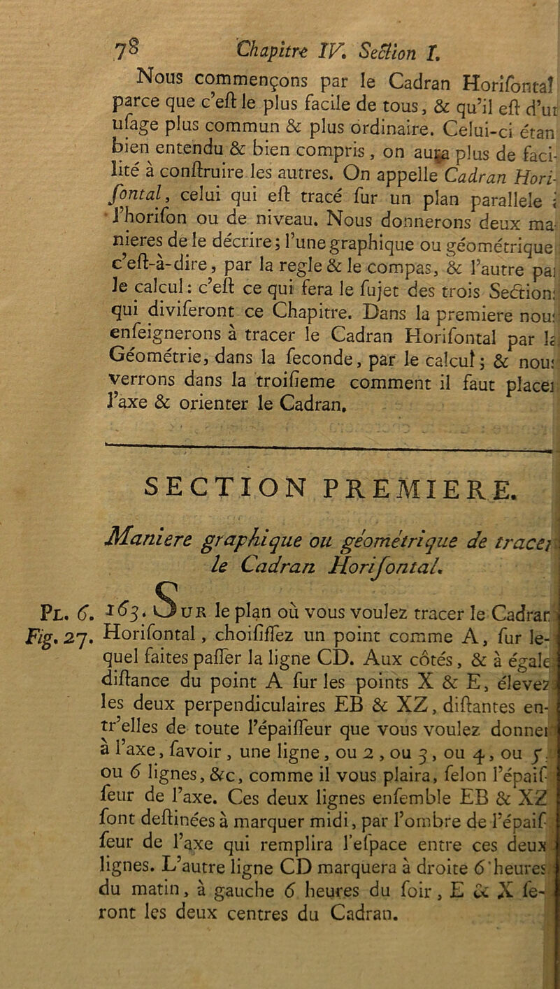 Nous commençons par le Cadran Horifontal parce que c’eft le plus facile de tous, & qu’il eft d’ur ufage plus commun & plus ordinaire. Celui-ci étan bien entendu & bien compris , on auça plus de faci- lité à contraire les autres. On appelle Cadran Hori- font al, celui qui eft tracé fur un plan parallèle ; i horifon ou de niveau. Nous donnerons deux ma- niérés de le décru e j 1 une graphique ou géométrique c’eft-à-dire, par la réglé & le compas, & l’autre pai Je calcul : c’eft ce qui fera le fujet des trois Secftion: ftui diviferont ce Chapitre. Dans la première nou; enseignerons à tracer le Cadran Horifontal par Jgj Géométrie, dans la fécondé, par le calcul; & nou: verrons dans la troifeme comment il faut place] J’axe & orienter le Cadran. SECTION PREMIERE. Maniéré graphique ou géométrique de tracej le Cadran Horifontal. .6. x^3* Sur le plan où vous voulez tracer le Cadrar 27. Horifontal, choilîflez un point comme A, fur le- quel faites pafter la ligne CD. Aux côtés, & à égale; diftance du point A fur les points X & E, élevez les deux perpendiculaires EB & XZ,diftantes en- tr elles de toute l’épaiffeur que vous voulez donnei a 1 axe, favoir , une ligne, ou 2 , ou 5, ou 4, ou y. ou 6 lignes, &c, comme il vous plaira, félon l’épaif feur de l’axe. Ces deux lignes enfemble EB & XZ font deftinéesà marquer midi, par l’ombre de l’épaif feur de l’axe qui remplira l’elpace entre ces deux lignes. L’autre ligne CD marquera à droite 6‘heures du matin, à gauche 6 heures du foir, E U X fe- ront les deux centres du Cadran.