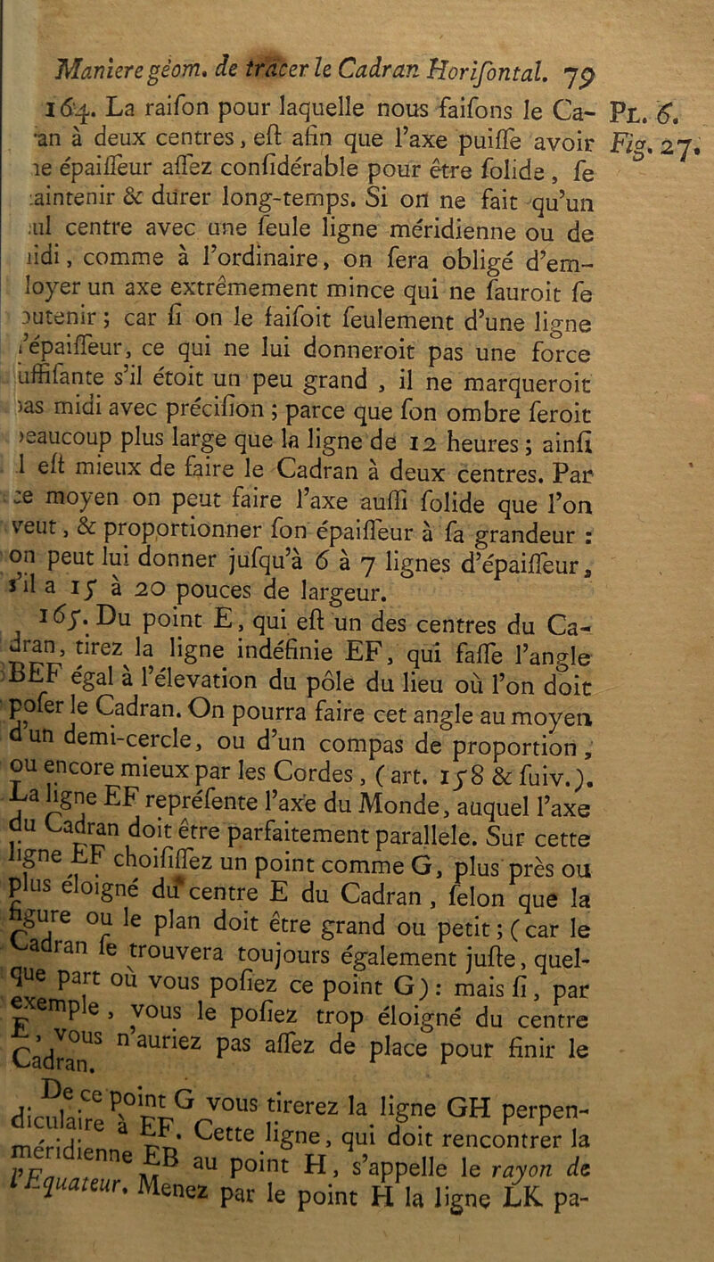 I&4. La raifon pour laquelle nous faifons le Ca- Pl. 6, •an à deux centres, eft afin que l’axe puiffe avoir Fig, 27, îe épaiifeur afTez confidérable pour être folide , fe maintenir 8c durer long-temps. Si ort ne fait qu’un ul centre avec une feule ligne méridienne ou de lidi, comme à l’ordinaire, on fera obligé d’em- loyerun axe extrêmement mince qui ne fauroit fe Dutenir ; car fi on le faifoit feulement d’une ligne < epaiffeur, ce qui ne lui donneroit pas une force uftilante s il étoit un peu grand , il ne marqueroit >as midi avec précifîon ; parce que fon ombre feroit >eaucoup plus large que la ligne de 12 heures ; ainfi 1 eft mieux de faire le Cadran à deux centres. Par moyen on peut faire l’axe auffi folide que l’on veut, & proportionner fon épaifîeur à fa grandeur : on peut lui donner jufqu’à 6 à 7 lignes d’épaiffeur, fil a iy à 20 pouces de largeur. 1 éy. Du point E, qui eft un des centres du Ca- r>ni!? îireZJa ^§ne ^définie EF, qui faffe l’angle LLh égal à l’élévation du pôle du lieu où l’on doit pofer le Cadran. On pourra faire cet angle au moyen dun demi-cercle, ou d’un compas de proportion, ou encore mieux par les Cordes, (art. iy8&fuiv.). V3 pne EF repréfente l’axe du Monde, auquel l’axe du Cadran doit être parfaitement parallèle. Sur cette un point comme G, plus près ou plus éloigné du centre E du Cadran , félon que la gure ou le plan doit être grand ou petit ; ( car le cadran le trouvera toujours également jufte, quel- que part ou vous pofiez ce point G) : mais fi, par ' mp e , vous le pofiez trop éloigné du centre Cadran13 ° auEeZ Pas a^ez de place pour finir le <Jicu!aireeP°:EFGCV°!tS ^'f ** °H méridipnn T?n (^ette/1§ne> qul doit rencontrer la VFn aU P°int s’appelle le rayon de Ihquauur. Mene2 par Ie point llgne £K pa_