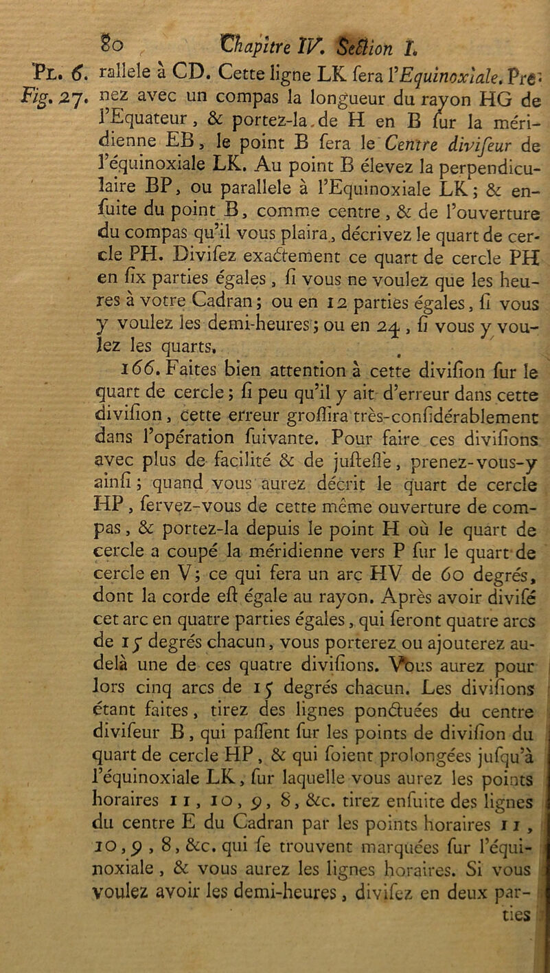 Pl. 6. ralîele à CD. Cette lig ne LK fera l’Equinoxiale. Pré* Fig, 27* uez avec un compas la longueur du rayon HG de l’Equateur, & portez-la.de H en B lur la méri- dienne EB, le point B fera le Centre divijeur de 1 équinoxiale LK, Au point 13 élevez la perpendicu- laire BP, ou parallèle à l’Equinoxiale LK; & en- fuite du point B, comme centre , & de l’ouverture du compas qu’il vous plaira., décrivez le quart de cer- cle PH. Bivifez exactement ce quart de cercle PH en fix parties égales , fi vous ne voulez que les heu- res à votre Cadran; ou en 12 parties égales. fi vous y voulez les demi-heures ; ou en 24 , fi vous y vou- lez les quarts. 166, Faites bien attention à cette divifion fur le quart de cercle ; fi peu qu’il y ait d’erreur dans cette divifion, cette erreur grofiira très-confidérablement dans l’opération fuivante. Pour faire ces divifions avec plus de facilité & de juftefie, prenez- vous-y ainfi ; quand vous aurez décrit le quart de cercle HP , fervez-vous de cette même ouverture de com- pas , & portez-la depuis le point H où le quart de cercle a coupé la méridienne vers P fur le quart'de cercle en V; ce qui fera un arc HV de 60 degrés, dont la corde efl: égale au rayon. Après avoir divifé cet arc en quatre parties égales, qui feront quatre arcs de iy degrés chacun, vous porterez ou ajouterez au- delà une de ces quatre divifions. Vous aurez pour lors cinq arcs de IJ degrés chacun. Les divifions étant faites, tirez des lignes pon&uées du centre divifeur B, qui pafient fur les points de divifion du quart de cercle HP , & qui foient prolongées jufqu’à l’équinoxiale LK, fur laquelle vous aurez les points horaires 11, 10, 9, 8, &c. tirez enfuite des lignes du centre E du Cadran par les points horaires 11 , 10,p , 8, &c. qui fe trouvent marquées fur l’équi- noxiale , & vous aurez les lignes horaires. Si vous voulez avoir les demi-heures, divifez en deux par- ties