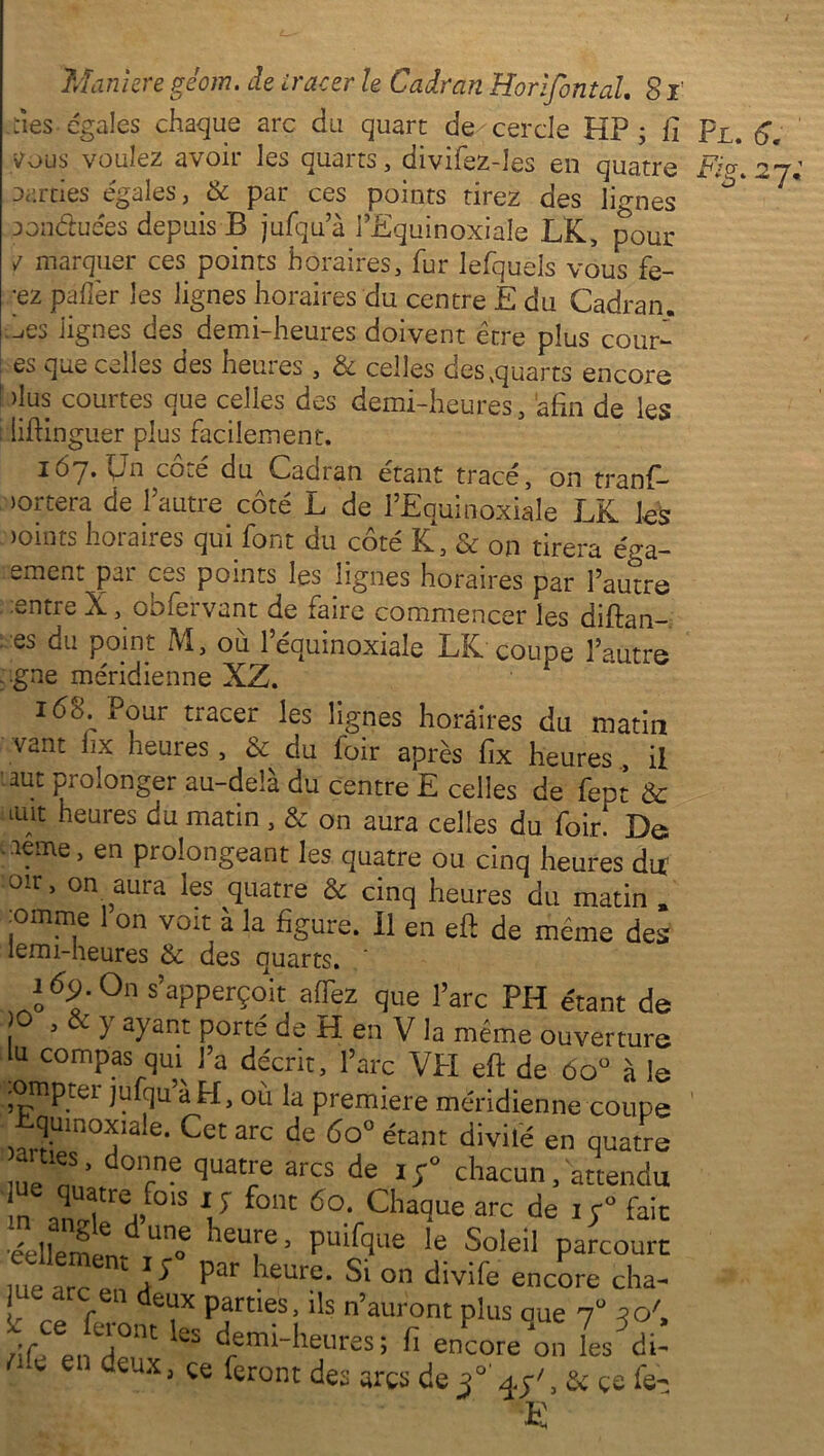 -tîes égales chaque arc du quart de cercle HP ; fi Fl. 6. tfous voulez avoir les quarts, divifez-les en quatre Fi?. 27 parties égalés, 6c par ces points tirez des lignes Donduées depuis B jufqu’à PEquinoxiale LK, pour / marquer ces points horaires, fur lefquels vous fe- ;ez palier les lignes horaires du centre E du Cadran. .^es lignes des demi-heures doivent être plus cour- es que celles des heures , & celles des quarts encore dus courtes que celles des demi-heures, afin de les Iiffinguer plus facilement. 167. Un coté du Cadran étant tracé, on tranf- nortera de 1 autre côté L de PEquinoxiale LK les joints horaires qui. font du côté K, & on tirera éga- ement par ces points les lignes horaires par l’autre entre X, obfervant de faire commencer les diftan- es du point M, où 1 équinoxiale LK coupe l’autre gne méridienne XZ. 160. Pour tracer les lignes horaires du matin vant fix heures , & du loir après fix heures , il aut prolonger au-delà du centre E celles de fept & ont heures du matin , & on aura celles du foirf De ■ aeme, en prolongeant les quatre ou cinq heures dif 01r> on aura les quatre & cinq heures du matin , jomme 1 on voit à la figure. Il en eft de même des lemi-heures & des quarts. ' lô^.On s’apperçoit allez que l’arc PH étant de 1 3 ^ ayaRt de H en V la même ouverture lu compas qui l’a décrit, l’arc VPI efi: de 6oü à le .ompter jufqu’à H, où la première méridienne coupe JUln(TIe- arc de 6o° étant divilé en quatre me nn’af Te quare de chacun, attendu ue quatre fcns xy font 60. Chaque arc de if fait éellemlnd ““ heu!'e ’ Puif?l,e le. SoIeiI parcourt me arc en A ^ Paf leurc- Si on divife encore cha- l 1 f , Partles- ‘'s n’auront plus oue 7“ m', df en H°nt kS d;mi-he«es; h encore on les d.! nk en deux, ce feront des arcs de f , & ce fe- E