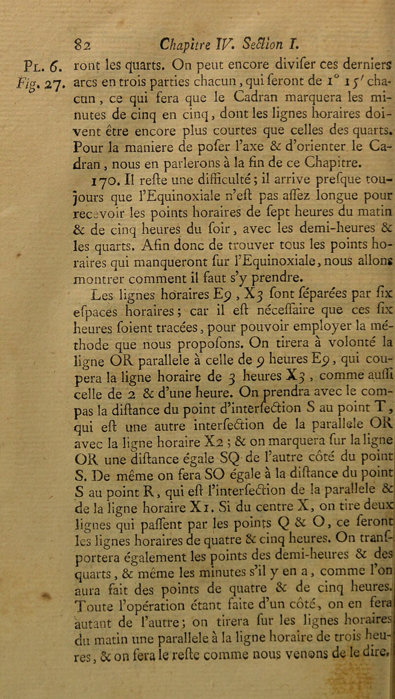 Pl. 6* ront les quarts. On peut encore divifer ces derniers Fig* 27. arcs en trois parties chacun, qui feront de i° 1 p7 cha- cun , ce qui fera que le Cadran marquera les mi- nutes de cinq en cinq, dont les lignes horaires doi- vent être encore plus courtes que celles des quarts. Pour la maniéré de pofer l’axe & d’orienter le Ca- dran , nous en parlerons à la fin de ce Chapitre. 170. Il refte une difficulté; il arrive prefque tou- jours que l’Equinoxiale n’eft pas affez longue pour recevoir les points horaires de fept heures du matin & de cinq heures du foir, avec les demi-heures & les quarts. Afin donc de trouver tous les points ho- raires qui manqueront fur i’Equinoxiale, nous allons montrer comment il faut s’y prendre. Les lignes horaires Ep , X3 font féparées par fix efpaces horaires ; car il eft néceffaire que ces fix heures foient tracées, pour pouvoir employer la mé- thode que nous propofons. On tirera à volonté la ligne OR parallèle à celle de 9 heures Ep, qui cou- pera la ligne horaire de 3 heures X3 , comme auffi celle de 2 & d’une heure. On prendra avec le com- pas la diftance du point d’interfeélion S au point T, qui eft une autre interfeélion de la parallèle OR avec la ligne horaire X2 ; & on marquera fur la ligne OR une diftance égale SQ de l’autre côté du point S. De même on fera SO égale a la diftance du point S au point R, qui eft l’interfe&ion de la parallèle & de la ligne horaire Xi. Si du centre X, on tire deux lignes qui paffent par les points Q & O, ce feront les lignes horaires de quatre & cinq heures. On tranf- portera également les points des demi-heures & des quarts, & même les minutes s’il y en a, comme 1 on aura fait des points de quatre & de cinq heures. Toute l’opération étant faite d’un côté, on en fera autant de l’autre; on tirera fur les lignes horaires du matin une parallèle à la ligne horaire de trois heu- res , & on fera le refte comme nous venons de le dire.