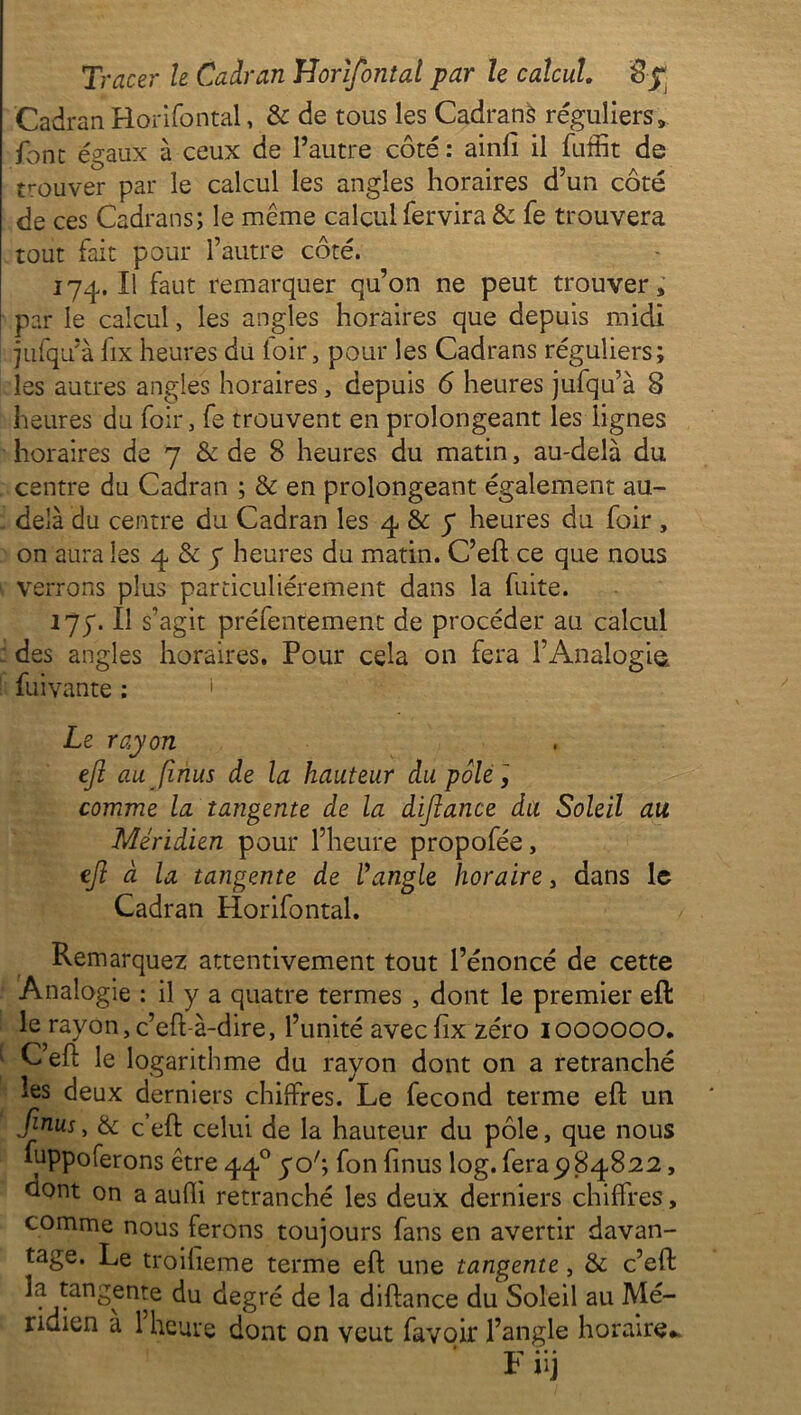 Cadran Horifontal, & de tous les Cadrans réguliers, font égaux à ceux de l’autre côté : ainfi il fuffit de trouver par le calcul les angles horaires d’un côté de ces Cadrans; le même calcul fervira & fe trouvera tout fait pour l’autre côté. 174. Il faut remarquer qu’on ne peut trouver, par le calcul, les angles horaires que depuis midi jufqu’à fix heures du loir, pour les Cadrans réguliers; les autres angles horaires, depuis 6 heures jufqu’à 8 heures du foir, fe trouvent en prolongeant les lignes horaires de 7 & de 8 heures du matin, au-delà du centre du Cadran ; & en prolongeant également au- - delà du centre du Cadran les 4 & y heures du foir , on aura les 4 & 7 heures du matin. C’eft ce que nous verrons plus particuliérement dans la fuite. 17;-11 s’agit préfentement de procéder au calcul des angles horaires. Pour cela on fera l’Analogie, fui vante : 1 Le rayon ejl au [inus de la hauteur du pôle, comme la tangente de la diflance du Soleil au Méridien pour l’heure propofée, ejl à la tangente de l’angle horaire, dans le Cadran Horifontal. Remarquez attentivement tout l’énoncé de cette Analogie : il y a quatre termes , dont le premier eft le rayon,c’eft-à-dire, l’unité avecfx zéro 1000000. ' C’eft le logarithme du rayon dont on a retranché les deux derniers chilfres. Le fécond terme eft un finus, & c’eft celui de la hauteur du pôle, que nous fuppoferons être 440 yo'\ fon fi nus log. fera 9 84822, dont on a aufli retranché les deux derniers chiffres, comme nous ferons toujours fans en avertir davan- tage. Le troiheme terme eft une tangente, & c’eft la tangente du degré de la diftance du Soleil au Mé-