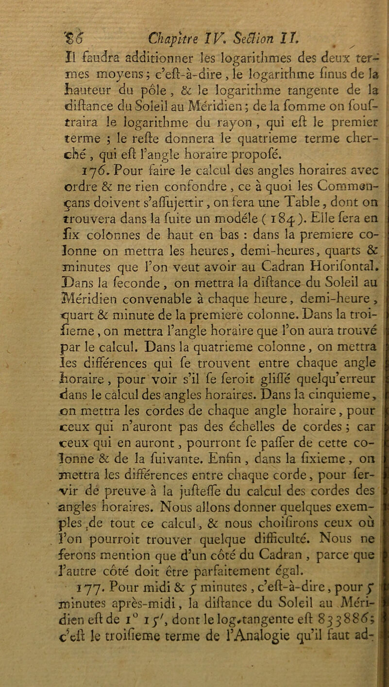 Ii faudra additionner les logarithmes des deux ter- mes moyens ; c’eft-à-dire , le logarithme finus de la hauteur du pôle , & le logarithme tangente de la diftance du Soleil au Méridien ; de la fomme on fouf- traira le logarithme du rayon , qui eft le premier terme ; le refte donnera le quatrième terme cher- ché , qui eft l’angle horaire propofé. 176. Pour faire le calcul des angles horaires avec ordre & ne rien confondre , ce à quoi les Common- çans doivent s’affujettir, on tera une Table, dont on trouvera dans la fuite un modèle ( 184). Elle fera en fix colonnes de haut en bas : dans la première co- lonne on mettra les heures, demi-heures, quarts & minutes que l’on veut avoir au Cadran Horifontal. Dans la fécondé , on mettra la diftance du Soleil au Méridien convenable à chaque heure, demi-heure , quart & minute de la première colonne. Dans la troi- iîeme, on mettra l’angle horaire que l’on aura trouvé par le calcul. Dans la quatrième colonne, on mettra les différences qui fe trouvent entre chaque angle horaire, pour voir s’il fe feroit gliffé quelqu’erreur dans le calcul des angles horaires. Dans la cinquième, on mettra les cordes de chaque angle horaire, pour ceux qui n’auront pas des échelles de cordes ; car ceux qui en auront, pourront fe paffer de cette co- lonne & de la fuivante. Enfin, dans la fixieme, on mettra les différences entre chaque corde, pour fer- vir de preuve à la jufteffe du calcul des cordes des angles horaires. Nous allons donner quelques exem- ples tde tout ce calcul, & nous choihrons ceux où l’on pourroit trouver quelque difficulté. Nous ne ferons mention que d’un côté du Cadran , parce que 3’autre côté doit être parfaitement égal. 177. Pour midi & y minutes, c’eft-à-dire, pour y i minutes après-midi, la diftance du Soleil au Méri- dien eft de i° iy\ dont lelog#tangente eft 833886; i c eft le troifieme terme de l’Analogie qu’il faut ad-