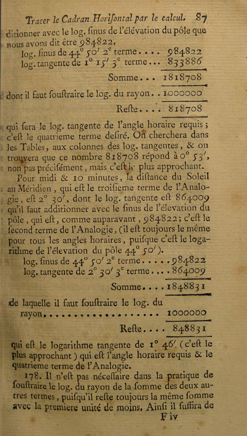 bidonner avec le 1 og. finus de l’élévation du pôle que nous avons dit etre ^8^02,2» log. finus de 440 yo' 2e terme.... 5)84822 log. tangente de i° iy' 3e terme... 83388^ Somme... 1818708 dont il faut fouftraire le log. du rayon. . 1000000 Refte. ... 818708 qui fera le log. tangente de l’angle horaire requis ; c’eft: le quatrième terme defiré. Oil cherchera dans les Tables, aux colonnes des log. tangentes, & 011 trouvera que ce nombre 818708 répond à O0 y3/> non pas précisément, mais c’eft le plus approchant. Pour midi & 10 minutes, la diftance du Soleil au Méridien , qui eft le troifieme terme de l’Analo- gie , eft 20 30', dont le log. tangente eft 864009 qu’il faut additionner avec le finus de l’élévation du pôle , qui eft, comme auparavant, 984822; c’efl le fécond terme de l’Analogie, (il eft toujours le même pour tous les angles horaires, puifque c’eft le loga- rithme de l’élévation du pôle 440 yo' ). log. finus de 440 yo' 2e terme 984822 log. tangente de 2° 30' 3e terme.... 864009 Somme. . . . 1848831 de laquelle il faut fouftraire le log. du rayon. 1000000 Refie.... 848831 qui eft le logarithme tangente de i° 46'. (c’eft le plus approchant ) qui eft l’angle horaire requis & le quatrième terme de l’Analogie. 178. Il n’eft pas néceffaire dans la pratique de fouftraire le log. du rayon de la fomme des deux au- tres termes, puifqu’il refte toujours la même fomme avec la première unité de moins, Ainfi il fuffira de Fiv