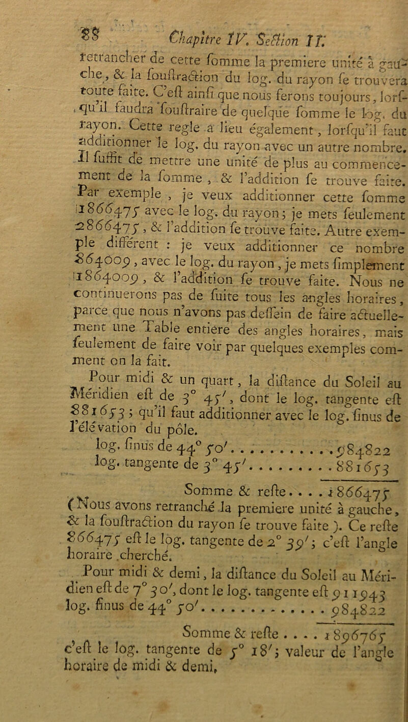 teuancher ae cette fomme la première unité a cnil- che , & la fouîlraétion du log. du rayon fe trouvera to^.te faite. C efl ainfî que nous ferons toujours, lorf- tq[uil faudra fouflraire de quelque fomme le log. du Jayon. Cette réglé a lieu également, lorfqu’il faut ridcunonner le log. du rayon avec un autre nombre. unît de mettre une unité de plus au commence- ment de la lomme , & l’addition fe trouvé faite. Par exemple , je veux additionner cette fomme ■1866qy y avec le log. du rayon; je mets feulement ■286647y , & reddition fe trouve faîte. Autre exem- ple différent : je veux additionner ce nombre £54009 , avec le log. du rayon , je mets Amplement '1804.009, & l’addition fe trouve faite. Nous ne continuesons pas de fuite tous les angles horaires, pai ce que nous n avons pas deffein de faire actuelle- ment une labié entière des angles horaires, mais feulement de faire voir par quelques exemples com- ment en la fait. Pour midi & un quart, la difiance du Soleil au Méridien efl^de q° 4J7, dont le log. tangente efl 8816y3 ; qu’il faut additionner avec le log. (mus de 1 élévation du pôle. 10g. fnus de 44° yo'. . 984S22 log. tangente de 30 44' 8816y3 . Somme & refie. . . . 1866477 (Nous avons retranché la première unité à gauche, &Ja fouflraélion du rayon fe trouve faite ). Ce refie 266-yjy efl le log. tangente de 20 39C c’efl l’angle horaire .cherché. t Pour midi & demi, la diflance du Soleil au Méri- dien efl de 70 3 o', dont le log. tangente efl 911947 log. fi nus de440ycy 084822 Somme & refie .... *896767 c’efl le log. tangente de y° i8's valeur de l’angle horaire de midi & demi,