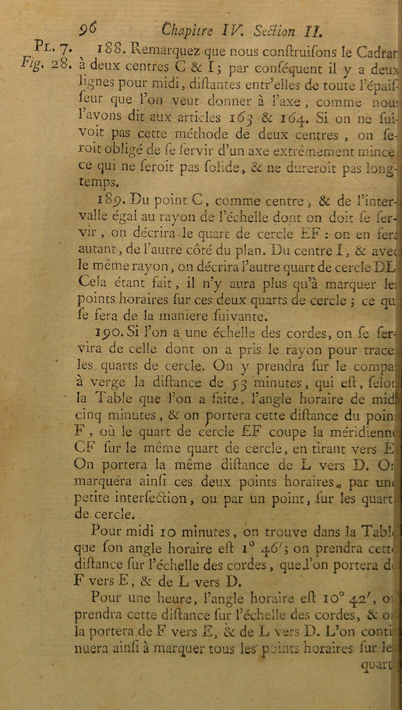 '* 7* v 18 o. Remarquez que nous conftruifons le Cadrar 28. a deux centres C & I; par conféquent il y a deux lignes pour raidi, disantes entr’elles de toute l’épaif; leur que l’on veut donner à Taxe , comme nou: l’avons dit aux articles 163 & 164. Si on ne fui-, voit pas cette méthode de deux centres , on fe-j roit obligé de le fervir d’un axe extrêmement mince;] ce qui ne feroit pas folide, 8c ne dureroit pas long-;] temps. 18p. Du point C, comme centre , & de Tinter-:! valle égal au rayon de l’échelle dont on doit fe fer-: vir , .on décrira 4e quart de cercle EF : on en fera autant, de l’autre côté du plan. Du centre I, & aveu le même rayon, on décrira l’autre quart de cercle DL Cela étant fait, il n’y aura plus qu’à marquer 1er points horaires fur ces deux quarts de cercle ; ce qu ; le fera de la maniéré fuivante. 15?o.Si l’on a une échelle des cordes, on fe fer-: vira de celle dont on a pris le rayon pour trace] les quarts de cercle. On y prendra fur le compaj à verge la diftance de 33 minutes, qui eft, felotj la Table que l’on a laite, l’angle horaire de midi cinq minutes, & on portera cette diftance du poin : F , où le quart de cercle £F coupe la méridienne CF fur le même quart de cercle, en tirant vers E On portera la même diftance de L vers D. Or marquera ainli ces deux points horaires 0 par une petite interfçdion, ou par un point, fur les quart de cercle. Pour midi 10 minutes, on trouve dans la Tablai que fon angle horaire eft i° on prendra cette diftance fur l’échelle des cordes, quei’on portera d-. F vers E, & de L vers D. Pour une heure, l’angle horaire eft io° qoP, o:' prendra cette diftance fur l’échelle des cordes, 8c 0: la portera de F vers E, & de L vers D. L’on conti nuera ainfi à marquer tous les' points horaires far le* quart!