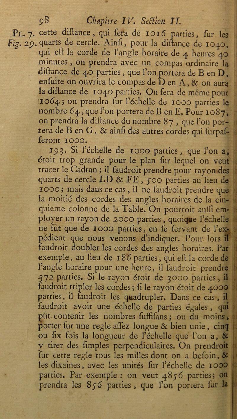 Pl. 7. cette diftance, qui fera de 1016 parties, fur les Fig. 29. quarts de cercle. Ainfi, pour la diftance de 104.0, qui eft la corde de l’angle horaire de 4. heures 40 minutes , on prendra avec un compas ordinaire la diftance de 40 parties, que Ton portera de B en D, enfuite on ouvrira le compas de D en A, & on aur^ la diftance de 1040 parties. On fera de même pour 10(54; on prendra fur l’échelle de 1000 parties le nombre <54, que l’on portera de B enE. Pour 1087, on prendra la diftance du nombre 87 , que l’on por- tera de B en G, & ainfi des autres cordes qui furpaf- feront 1000. 15)3. Si l’échelle de 1000 parties, que l’on a, étoit trop grande pour le plan fur lequel on veut tracer le Cadran ; il faudroit prendre pour rayon des quarts de cercle LD & FE, yoo parties au lieu de 1000; mais dans ce cas, il ne faudroit prendre que la moitié des cordes des angles horaires de la cin- quième colonne de la Table. On pourroit aufti em- ployer un rayon de 2000 parties, quoique l’échelle ne fut que de 1000 parties, en fe fervant de l’ex-y pédient que nous venons d’indiquer. Pour lors il faudroit doubler les cordes des angles horaires. Par exemple, au lieu de 18(5 parties, qui eft la corde de l’angle horaire pour une heure, il faudroit prendre 372 parties. Si le rayon étoit de 3000 parties, il faudroit tripler les cordes ; fî le rayon étoit de 4000 parties, il faudroit les quadrupler. Dans ce cas-, il faudroit avoir une échelle de parties égales , qui Çut contenir les nombres fuffifans ; ou du moins, porter fur une réglé alfez longue & bien unie, cinq ou fix fois la longueur de l’échelle que l’on a, & y tirer des fimples perpendiculaires. On prendroit fur cette réglé tous les milles dont on a befoin, & les dixaines, avec les unités fur l’échelle de 1000 parties. Par exemple : on veut 485*<5 parties; on prendra les 896 parties, que l’on portera far la