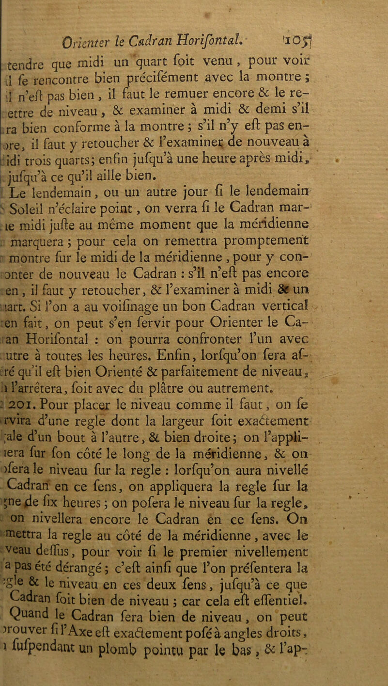 Orienter le Cadran Horifontal. 'iO'ff tendre que midi un quart Toit venu, pour voir il fe rencontre bien précifément avec la montre ; ;i n’eft pas bien , il faut le remuer encore & le re- ettre de niveau, & examiner à midi & demi s’il ,ra bien conforme à la montre ; s’il n’y eft pas en- >re3 il faut y retoucher & l’examiner de nouveau à idi trois quarts; enfin jufqu’à une heure après midi, jufqu’à ce qu’il aille bien. Le lendemain, ou un autre jour fi le lendemain Soleil n’éclaire point, on verra fi le Cadran mar- ie midi jufte au même moment que la méridienne marquera ; pour cela on remettra promptement montre fur le midi de la méridienne , pour y con- Dnter de nouveau le Cadran : s’il n’eft: pas encore en , il faut y retoucher, & l’examiner à midi & un '.art. Si l’on a au voifinage un bon Cadran vertical en fait, on peut s’en fervir pour Orienter le Ca- an Horifontal : on pourra confronter l’un avec utre à toutes les heures. Enfin, lorfqu’on fera af- ré qu’il eft bien Orienté & parfaitement de niveau, i l’arrêtera, foit avec du plâtre ou autrement. 201. Pour placer le niveau comme il faut, on le rvira d’une réglé dont la largeur foit exactement ;ale d’un bout à l’autre, 8c bien droite ; on l’appli- îera fur fon côté le long de la méridienne, 8c on )fera le niveau fur la réglé : lorfqu’on aura nivelle Cadran en ce fens, on appliquera la réglé fur la ^nede fix heures ; on pofera le niveau fur la réglé, on nivellera encore le Cadran en ce fens. On mettra la réglé au côté de la méridienne, avec le veau deffus, pour voir fi le premier nivellement a pas été dérangé ; c’eft ainfi que l’on préfentera la :gle & le niveau en ces deux fens, jufqu’à ce que Cadran foit bien de niveau ; car cela eft eftentiel. Quand le Cadran fera bien de niveau, on peut trouver fi l’Axe eft exa&ement pofé à angles droits, i fufpendant un plomb pointu par le bas, 8c l’ap-