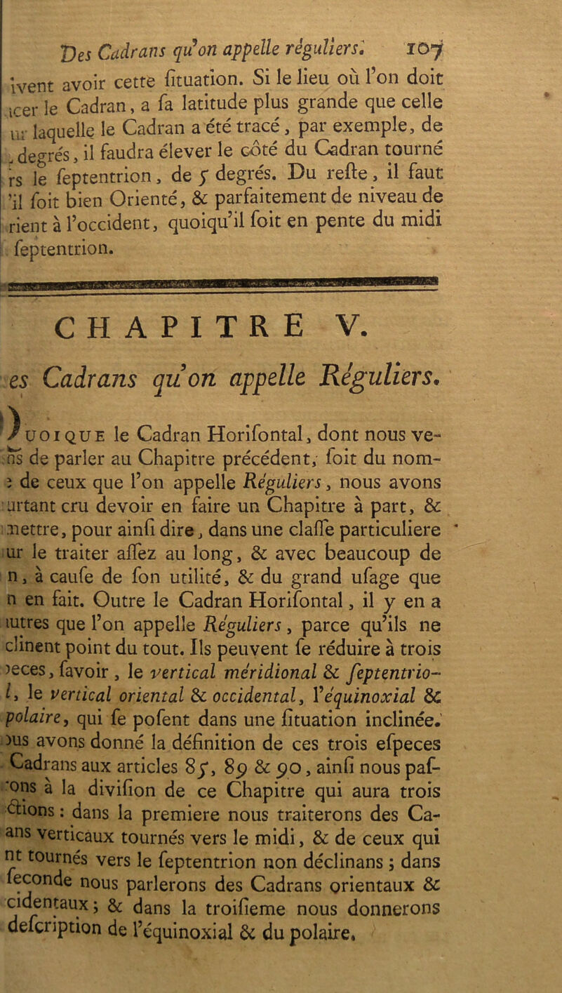 Ivent avoir cette fituation. Si le lieu 011 l’on doit icer le Cadran, a fa latitude plus grande que celle m laquelle le Cadran a été tracé, par exemple, de . degrés, il faudra élever le côté du Cadran tourné rs le feptentrion, de y degrés. Du refte, il faut ’il foit bien Orienté, & parfaitement de niveau de rient à l’occident, quoiqu’il foit en pente du midi feptentrion. CHAPITRE V. es Cadrans quon appelle Réguliers• iV . /üoique le Cadran Horifontal, dont nous ve- ns de parler au Chapitre précédent, foit du nom- î de ceux que l’on appelle Réguliers, nous avons urtant cru devoir en faire un Chapitre à part, & nettre, pour ainfi dire, dans une claffe particulière * ur le traiter affez au long, & avec beaucoup de n, à caufe de fon utilité, & du grand ufage que n en fait. Outre le Cadran Horifontal, il y en a lutres que l’on appelle Réguliers, parce qu’ils ne cîinent point du tout. Ils peuvent fe réduire à trois )eces, favoir , le vertical méridional de feptentrio- ly le vertical oriental & occidental, l’équinoxial & polaire, qui fe pofent dans une fîtuation inclinée. )us avons donné la définition de ces trois efpeces Cadrans aux articles 8y, 89 & 9o, ainfi nous paf- 'ons à la divifion de ce Chapitre qui aura trois étions : dans la première nous traiterons des Ca- ans verticaux tournés vers le midi, & de ceux qui nt tournés vers le feptentrion non déclinans ; dans fécondé nous parlerons des Cadrans orientaux de cidentaux ; & dans la troifieme nous donnerons defeription de l’équinoxial de du polaire»